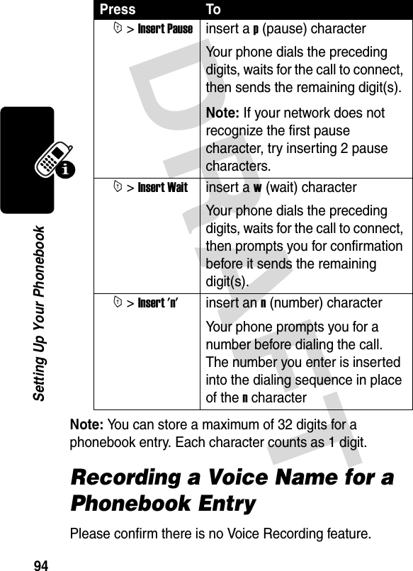 DRAFT 94Setting Up Your PhonebookNote: You can store a maximum of 32 digits for a phonebook entry. Each character counts as 1 digit.Recording a Voice Name for a Phonebook EntryPlease confirm there is no Voice Recording feature.Press To M &gt; Insert Pauseinsert a p (pause) characterYour phone dials the preceding digits, waits for the call to connect, then sends the remaining digit(s).Note: If your network does not recognize the first pause character, try inserting 2 pause characters. M &gt; Insert Waitinsert a w (wait) characterYour phone dials the preceding digits, waits for the call to connect, then prompts you for confirmation before it sends the remaining digit(s). M &gt; Insert &apos;n&apos;insert an n (number) characterYour phone prompts you for a number before dialing the call. The number you enter is inserted into the dialing sequence in place of the n character