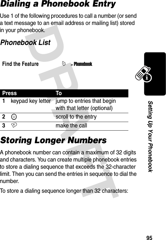 DRAFT 95Setting Up Your PhonebookDialing a Phonebook EntryUse 1 of the following procedures to call a number (or send a text message to an email address or mailing list) stored in your phonebook.Phonebook List Storing Longer NumbersA phonebook number can contain a maximum of 32 digits and characters. You can create multiple phonebook entries to store a dialing sequence that exceeds the 32-character limit. Then you can send the entries in sequence to dial the number.To store a dialing sequence longer than 32 characters: Find the FeatureM&gt; PhonebookPress To1keypad key letter jump to entries that begin with that letter (optional)2Sscroll to the entry3+make the call