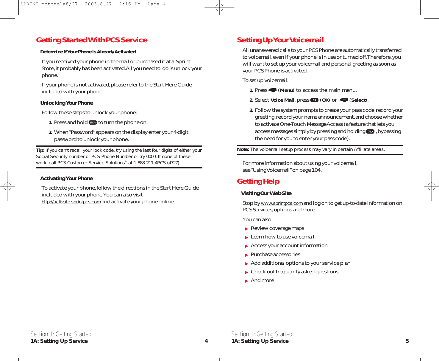 Setting Up Your VoicemailAll unanswered calls to your PCS Phone are automatically transferredto voicemail,even if your phone is in use or turned off.Therefore,youwill want to set up your voicemail and personal greeting as soon asyour PCS Phone is activated.To set up voicemail:1. Press (Menu) to access the main menu.2. Select Voice Mail,press (OK) or  (Select).3. Follow the system prompts to create your pass code,record yourgreeting,record your name announcement,and choose whetherto activate One-Touch Message Access (a feature that lets youaccess messages simply by pressing and holding ,bypassingthe need for you to enter your pass code).Note: The voicemail setup process may vary in certain Affiliate areas.For more information about using your voicemail,see “Using  Voicemail” on pa ge 104.Getting HelpVisiting Our Web SiteStop by www.sprintpcs.comand log on to get up-to-date information onPCS Services,options and more.You can also:Review coverage mapsLearn how to use voicemailAccess your account informationPurchase accessoriesAdd additional options to your service planCheck out frequently asked questionsAnd moreSection 1: Getting Started1A: Setting Up Service 5Getting Started With PCS ServiceDetermine if Your Phone is Already ActivatedIf you received your phone in the mail or purchased it at a  SprintStore,it probably has been activated.All you need to  do is unlock yourphone.If your phone is not activated,please refer to the Start Here Guideincluded with your phone.Unlocking Your PhoneFollow these steps to unlock your phone:1. Press and hold to turn the phone on.2. When “Password”appears on the display enter your 4-digitpassword to unlock your phone.Tip: If you can’t recall your lock code, try using the last four digits of either yourSocial Security number or PCS Phone Number or try 0000. If none of thesework, call PCS Customer Service SolutionsSM at 1-888-211-4PCS (4727).Activating Your PhoneTo activate your phone,follow the directions in the Start Here Guideincluded with your phone.You can also visithttp://activate.sprintpcs.comand activate your phone online.Section 1: Getting Started1A: Setting Up Service 4SPRINT-motorola8/27  2003.8.27  2:16 PM  Page 4