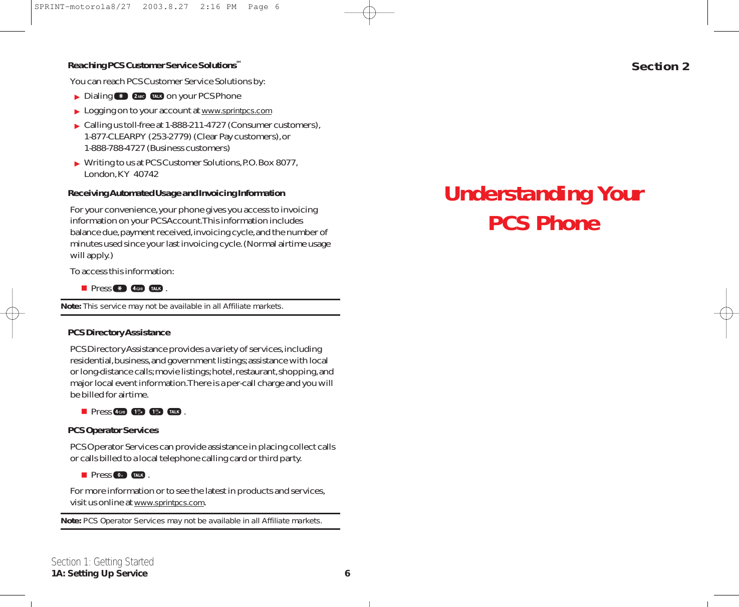 Understanding Your PCS PhoneSection 2Reaching PCS Customer Service SolutionsSMYou can reach PCS Customer Service Solutions by:Dialing on your PCS PhoneLogging on to your account at www.sprintpcs.comCalling us toll-free at 1-888-211-4727 (Consumer customers),1-877-CLEARPY (253-2779) (Clear Pay customers),or 1-888-788-4727 (Business customers)Writing to us at PCS Customer Solutions,P.O.Box 8077,London,KY  40742Receiving Automated Usage and Invoicing InformationFor your convenience,your phone gives you access to invoicinginformation on your PCS Account.This information includes balance due,payment received,invoicing cycle,and the number ofminutes used since your last invoicing cycle.(Normal airtime usagewill apply.) To access this information:Press .Note: This service may not be available in all Affiliate markets.PCS Directory AssistancePCS Directory Assistance provides a variety of services,includingresidential,business,and government listings;assistance with local or long-distance calls;movie listings;hotel,restaurant,shopping,andmajor local event information.There is a per-call charge and you willbe billed for airtime.Press .PCS Operator ServicesPCS Operator Services can provide assistance in placing collect callsor calls billed to a local telephone calling card or third party.Press .For more information or to see the latest in products and services,visit us online at www.sprintpcs.com.Note: PCS Operator Services may not be available in all Affiliate markets.Section 1: Getting Started1A: Setting Up Service 6SPRINT-motorola8/27  2003.8.27  2:16 PM  Page 6