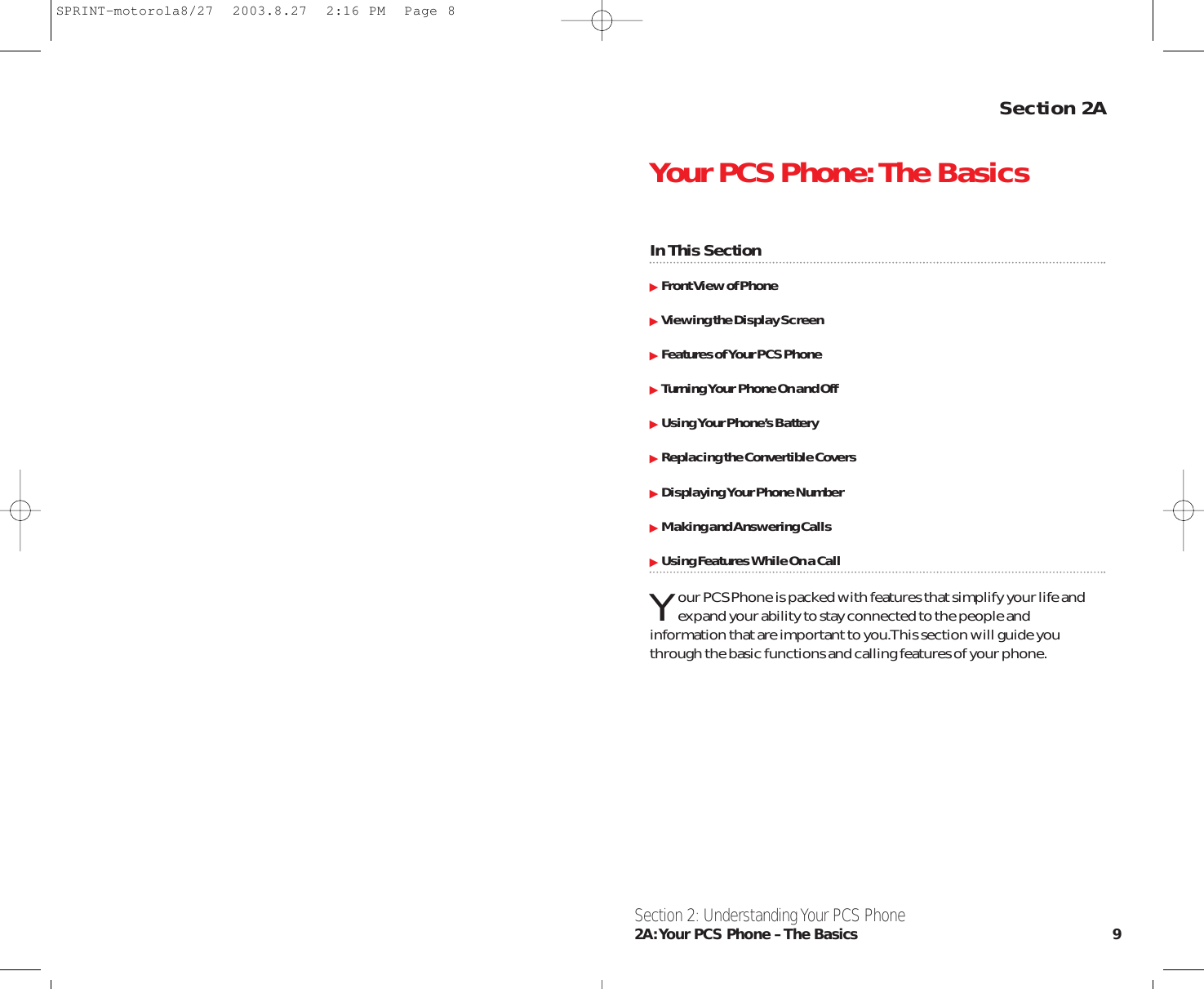 Section 2AYour PCS Phone:The BasicsIn This SectionFront View of PhoneViewing the Display ScreenFeatures of Your PCS PhoneTurning Your Phone On and OffUsing Your Phone’s BatteryReplacing the Convertible CoversDisplaying Your Phone NumberMaking and Answering CallsUsing Features While On a CallYour PCS Phone is packed with features that simplify your life andexpand your ability to stay connected to the people andinformation that are important to you.This section will guide youthrough the basic functions and calling features of your phone.Section 2: Understanding Your PCS Phone2A:Your PCS Phone – The Basics 9SPRINT-motorola8/27  2003.8.27  2:16 PM  Page 8