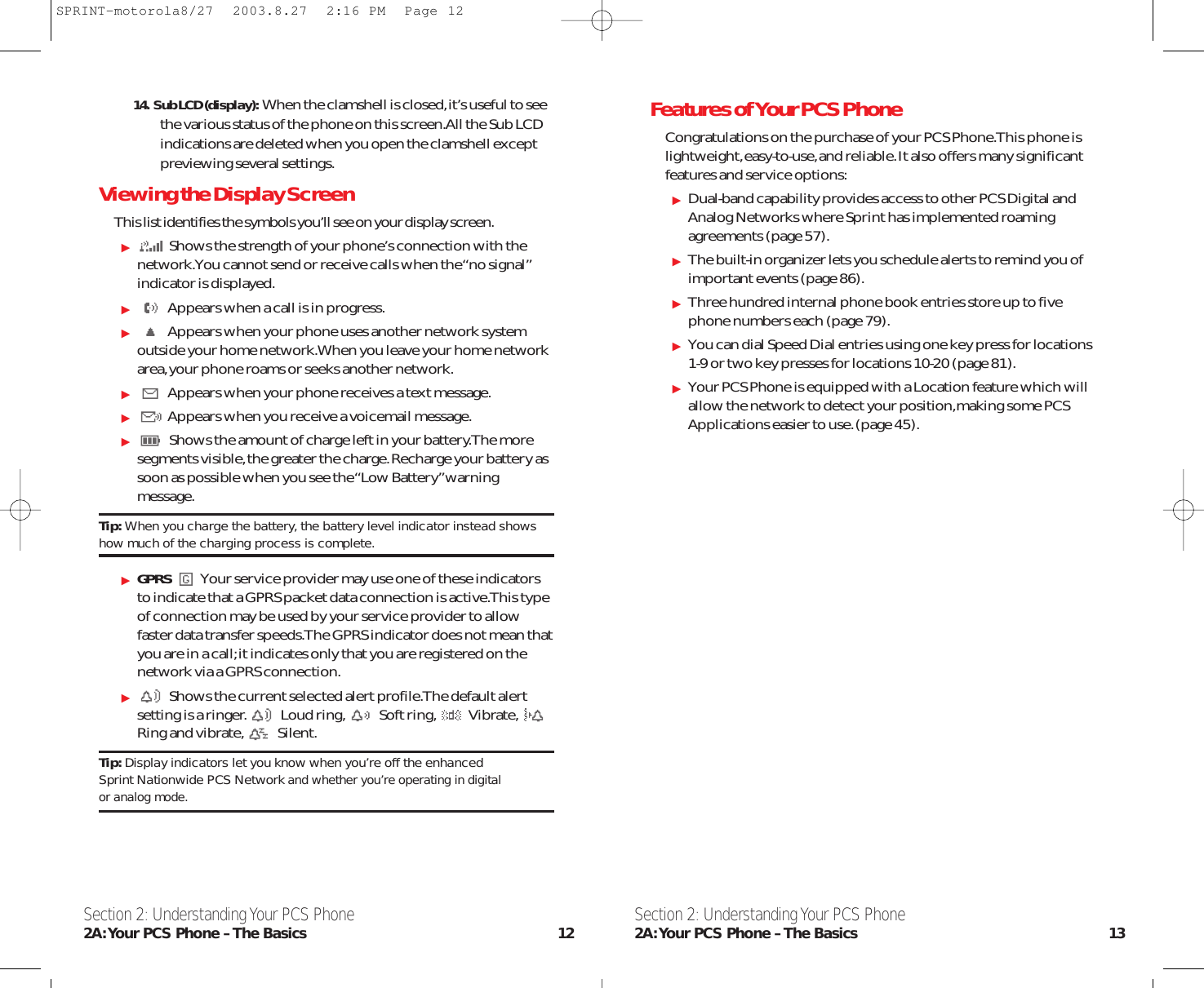 Features of Your PCS PhoneCongratulations on the purchase of your PCS Phone.This phone islightweight,easy-to-use,and reliable.It also offers many significantfeatures and service options:Dual-band capability provides access to other PCS Digital andAnalog Networks where Sprint has implemented roamingagreements (page 57).The built-in organizer lets you schedule alerts to remind you ofimportant events (page 86).Three hundred internal phone book entries store up to fivephone numbers each (page 79).You can dial Speed Dial entries using one key press for locations1-9 or two key presses for locations 10-20 (page 81).Your PCS Phone is equipped with a Location feature which willallow the network to detect your position,making some PCSApplications easier to use.(page 45).Section 2: Understanding Your PCS Phone2A:Your PCS Phone – The Basics 13Section 2: Understanding Your PCS Phone2A:Your PCS Phone – The Basics 1214.  Sub LCD (display): When the clamshell is closed,it’s useful to seethe various status of the phone on this screen.All the Sub LCD indications are deleted when you open the clamshell except previewing several settings.Viewing the Display ScreenThis list identifies the symbols you’ll see on your display screen.Shows the strength of your phone’s connection with thenetwork.You cannot send or receive calls when the “no signal”indicator is displayed.Appears when a call is in progress.Appears when your phone uses another network systemoutside your home network.When you leave your home networkarea,your phone roams or seeks another network.Appears when your phone receives a text message.Appears when you receive a voicemail message.Shows the amount of charge left in your battery.The moresegments visible,the greater the charge.Recharge your battery assoon as possible when you see the “Low Battery”warningmessage.Tip: When you charge the battery, the battery level indicator instead showshow much of the charging process is complete.GPRS Your service provider may use one of these indicatorsto indicate that a GPRS packet data connection is active.This typeof connection may be used by your service provider to allowfaster data transfer speeds.The GPRS indicator does not mean thatyou are in a call;it indicates only that you are registered on thenetwork via a GPRS connection.Shows the current selected alert profile.The default alertsetting is a ringer. Loud ring, Soft ring, Vibrate,Ring and vibrate, Silent.Tip: Display indicators let you know when you’re off the enhanced Sprint Nationwide PCS Networkand whether you’re operating in digital or analog mode.SPRINT-motorola8/27  2003.8.27  2:16 PM  Page 12