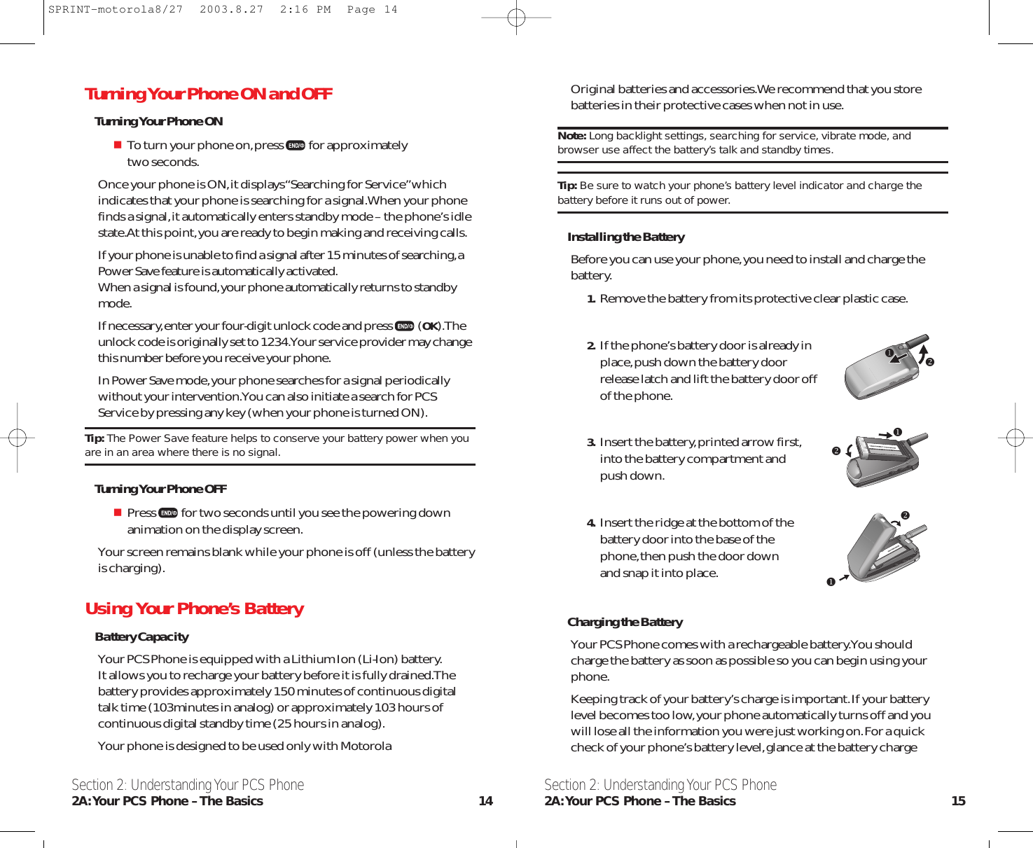 Original batteries and accessories.We recommend that you storebatteries in their protective cases when not in use.Note: Long backlight settings, searching for service, vibrate mode, andbrowser use affect the battery’s talk and standby times.Tip: Be sure to watch your phone’s battery level indicator and charge thebattery before it runs out of power.Installing the BatteryBefore you can use your phone,you need to install and charge thebattery.1. Remove the battery from its protective clear plastic case.2. If the phone’s battery door is already in place,push down the battery door release latch and lift the battery door off of the phone.3. Insert the battery,printed arrow first,into the battery compartment andpush down.4. Insert the ridge at the bottom of the battery door into the base of the phone,then push the door down and snap it into place.Charging the BatteryYour PCS Phone comes with a rechargeable battery.You shouldcharge the battery as soon as possible so you can begin using yourphone.Keeping track of your battery’s charge is important.If your batterylevel becomes too low,your phone automatically turns off and youwill lose all the information you were just working on.For a quickcheck of your phone’s battery level,glance at the battery chargeSection 2: Understanding Your PCS Phone2A:Your PCS Phone – The Basics 15Turning Your Phone ON and OFFTurning Your Phone ONTo turn your phone on,press for approximately two seconds.Once your phone is ON,it displays “Searching for Service”whichindicates that your phone is searching for a signal.When your phonefinds a signal,it automatically enters standby mode – the phone’s idlestate.At this point,you are ready to begin making and receiving calls.If your phone is unable to find a signal after 15 minutes of searching,aPower Save feature is automatically activated.When a signal is found,your phone automatically returns to standbymode.If necessary,enter your four-digit unlock code and press (OK).Theunlock code is originally set to 1234.Your service provider may changethis number before you receive your phone.In Power Save mode,your phone searches for a signal periodicallywithout your intervention.You can also initiate a search for PCSService by pressing any key (when your phone is turned ON).Tip: The Power Save feature helps to conserve your battery power when youare in an area where there is no signal.Turning Your Phone OFFPress for two seconds until you see the powering downanimation on the display screen.Your screen remains blank while your phone is off (unless the batteryis charging).Using Your Phone’s BatteryBattery CapacityYour PCS Phone is equipped with a Lithium Ion (Li-Ion) battery.It allows you to recharge your battery before it is fully drained.Thebattery provides approximately 150 minutes of continuous digitaltalk time (103minutes in analog) or approximately 103 hours ofcontinuous digital standby time (25 hours in analog).Your phone is designed to be used only with MotorolaSection 2: Understanding Your PCS Phone2A:Your PCS Phone – The Basics 14uuuvvvSPRINT-motorola8/27  2003.8.27  2:16 PM  Page 14