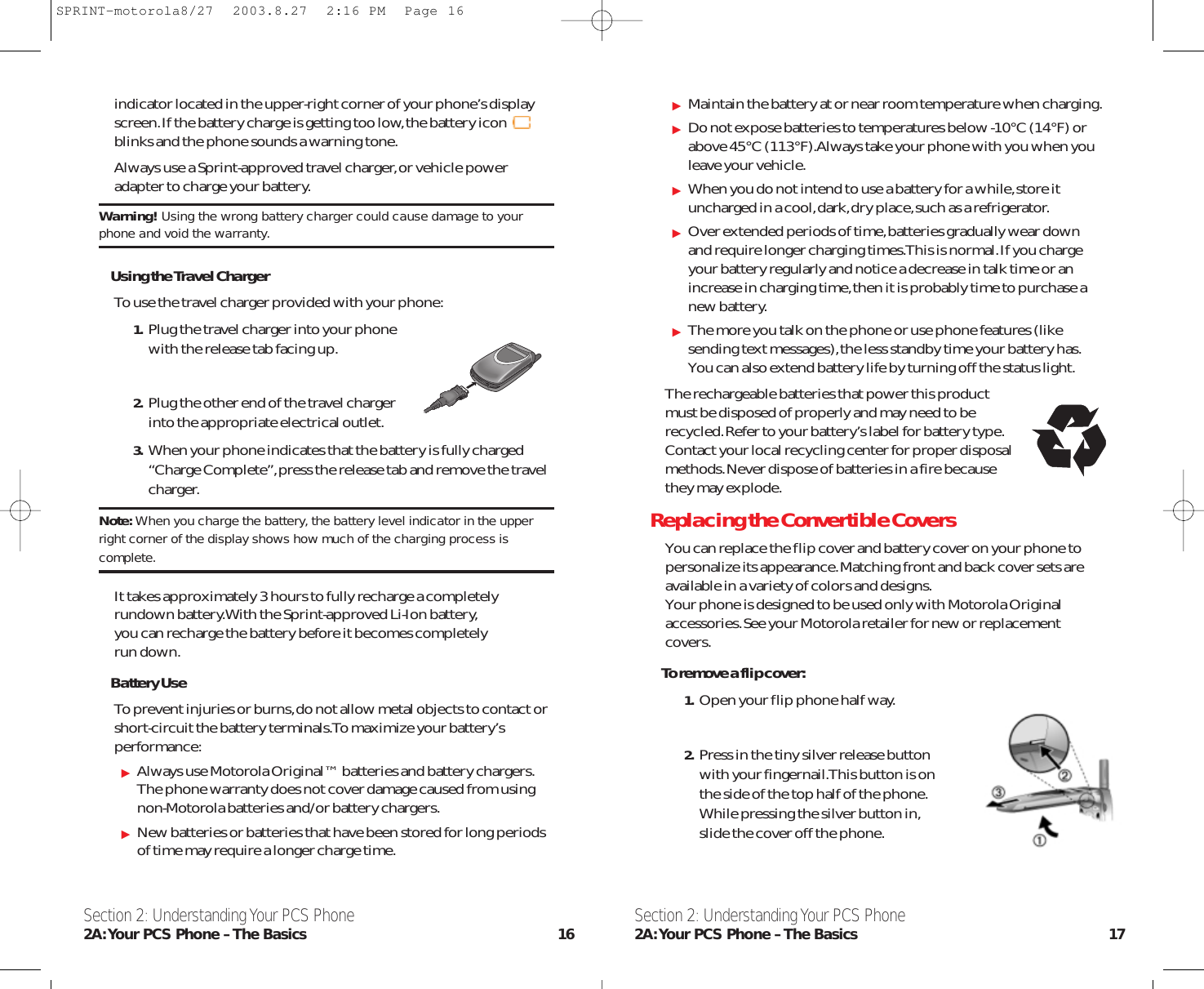 Maintain the battery at or near room temperature when charging.Do not expose batteries to temperatures below -10°C (14°F) orabove 45°C (113°F).Always take your phone with you when youleave your vehicle.When you do not intend to use a battery for a while,store ituncharged in a cool,dark,dry place,such as a refrigerator.Over extended periods of time,batteries gradually wear downand require longer charging times.This is normal.If you chargeyour battery regularly and notice a decrease in talk time or anincrease in charging time,then it is probably time to purchase anew battery.The more you talk on the phone or use phone features (likesending text messages),the less standby time your battery has.You can also extend battery life by turning off the status light.The rechargeable batteries that power this product must be disposed of properly and may need to be recycled.Refer to your battery’s label for battery type.Contact your local recycling center for proper disposal methods.Never dispose of batteries in a fire because they may explode.Replacing the Convertible CoversYou can replace the flip cover and battery cover on your phone topersonalize its appearance.Matching front and back cover sets areavailable in a variety of colors and designs.Your phone is designed to be used only with Motorola Originalaccessories.See your Motorola retailer for new or replacementcovers.To remove a flip cover:1. Open your flip phone half way.2. Press in the tiny silver release button with your fingernail.This button is on the side of the top half of the phone.While pressing the silver button in,slide the cover off the phone.Section 2: Understanding Your PCS Phone2A:Your PCS Phone – The Basics 17indicator located in the upper-right corner of your phone’s displayscreen.If the battery charge is getting too low,the battery iconblinks and the phone sounds a warning tone.Always use a Sprint-approved travel charger,or vehicle poweradapter to charge your battery.Warning! Using the wrong battery charger could cause damage to yourphone and void the warranty.Using the Travel ChargerTo use the travel charger provided with your phone:1. Plug the travel charger into your phone with the release tab facing up.2. Plug the other end of the travel charger into the appropriate electrical outlet.3. When your phone indicates that the battery is fully charged“Charge Complete”,press the release tab and remove the travelcharger.Note: When you charge the battery, the battery level indicator in the upperright corner of the display shows how much of the charging process iscomplete.It takes approximately 3 hours to fully recharge a completelyrundown battery.With the Sprint-approved Li-Ion battery,you can recharge the battery before it becomes completely run down.Battery UseTo prevent injuries or burns,do not allow metal objects to contact orshort-circuit the battery terminals.To maximize your battery’sperformance:Always use Motorola Original™ batteries and battery chargers.The phone warranty does not cover damage caused from usingnon-Motorola batteries and/or battery chargers.New batteries or batteries that have been stored for long periodsof time may require a longer charge time.Section 2: Understanding Your PCS Phone2A:Your PCS Phone – The Basics 16SPRINT-motorola8/27  2003.8.27  2:16 PM  Page 16