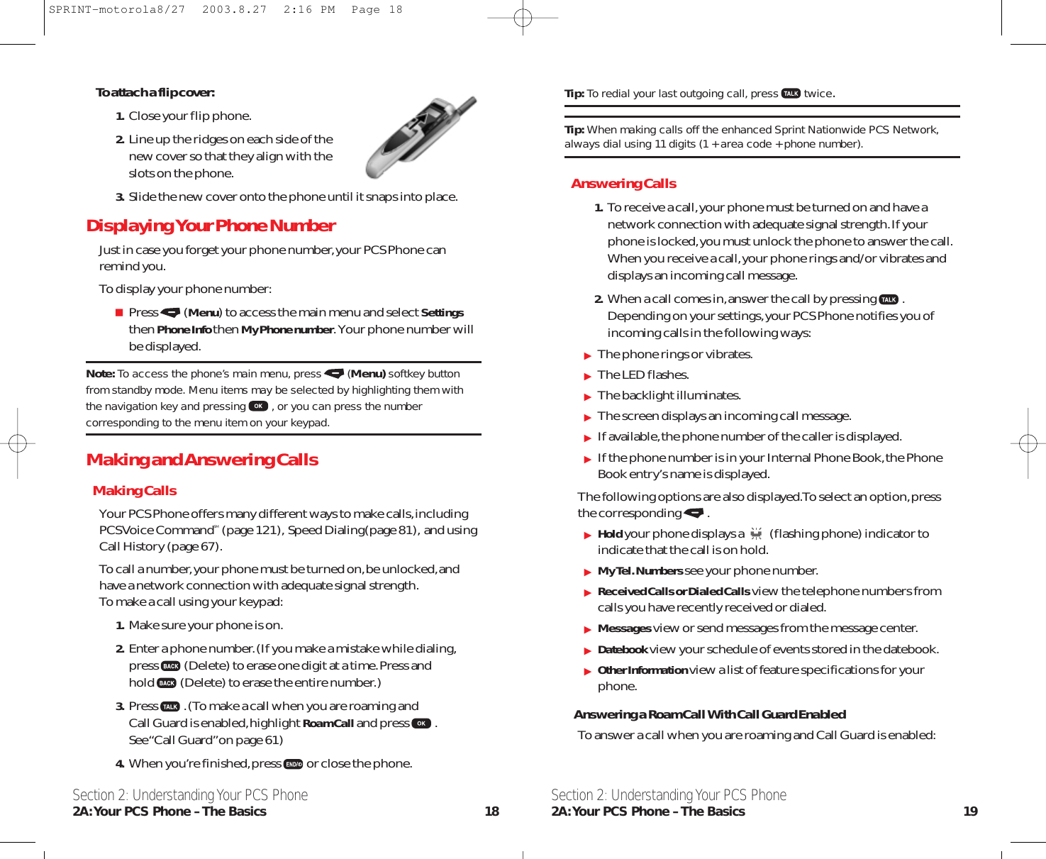 Tip: To redial your last outgoing call, press twice.Tip: When making calls off the enhanced Sprint Nationwide PCS Network,always dial using 11 digits (1 + area code + phone number).Answering Calls1. To receive a call,your phone must be turned on and have anetwork connection with adequate signal strength.If yourphone is locked,you must unlock the phone to answer the call.When you receive a call,your phone rings and/or vibrates anddisplays an incoming call message.2. When a call comes in,answer the call by pressing .Depending on your settings,your PCS Phone notifies you ofincoming calls in the following ways:The phone rings or vibrates.The LED flashes.The backlight illuminates.The screen displays an incoming call message.If available,the phone number of the caller is displayed.If the phone number is in your Internal Phone Book,the PhoneBook entry’s name is displayed.The following options are also displayed.To select an option,pressthe corresponding .Holdyour phone displays a (flashing phone) indicator toindicate that the call is on hold.My Tel. Numbers see your phone number.Received Calls or Dialed Calls view the telephone numbers fromcalls you have recently received or dialed.Messages view or send messages from the message center.Datebook view your schedule of events stored in the datebook.Other Information view a list of feature specifications for yourphone.Answering a Roam Call With Call Guard EnabledTo answer a call when you are roaming and Call Guard is enabled:Section 2: Understanding Your PCS Phone2A:Your PCS Phone – The Basics 19To attach a flip cover:1. Close your flip phone.2. Line up the ridges on each side of the new cover so that they align with the slots on the phone.3. Slide the new cover onto the phone until it snaps into place.Displaying Your Phone NumberJust in case you forget your phone number,your PCS Phone can remind you.To display your phone number:Press (Menu) to access the main menu and select Settingsthen Phone Info then My Phone number.Your phone number willbe displayed.Note: To access the phone’s main menu, press (Menu) softkey buttonfrom standby mode. Menu items may be selected by highlighting them withthe navigation key and pressing , or you can press the numbercorresponding to the menu item on your keypad.Making and Answering CallsMaking CallsYour PCS Phone offers many different ways to make calls,includingPCS Voice CommandSM (page 121), Speed Dialing(page 81), and usingCall History (page 67).To call a number,your phone must be turned on,be unlocked,andhave a network connection with adequate signal strength.To make a call using your keypad:1. Make sure your phone is on.2. Enter a phone number.(If you make a mistake while dialing,press (Delete) to erase one digit at a time.Press andhold (Delete) to erase the entire number.)3. Press .(To make a call when you are roaming and Call Guard is enabled,highlight Roam Calland press .See “Call Guard”on page 61)4. When you’re finished,press or close the phone.Section 2: Understanding Your PCS Phone2A:Your PCS Phone – The Basics 18SPRINT-motorola8/27  2003.8.27  2:16 PM  Page 18