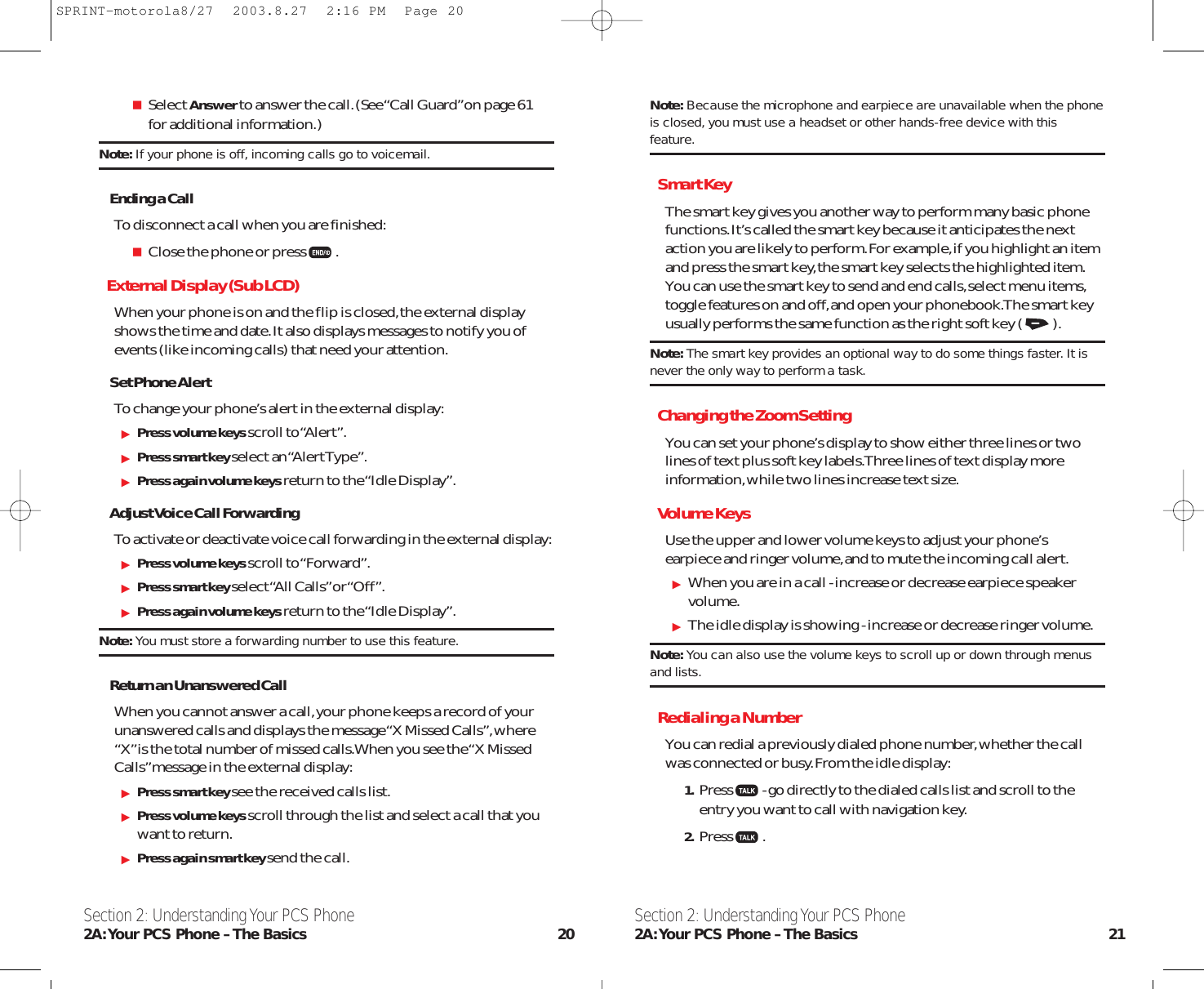 Note: Because the microphone and earpiece are unavailable when the phoneis closed, you must use a headset or other hands-free device with thisfeature.Smart KeyThe smart key gives you another way to perform many basic phonefunctions.It’s called the smart key because it anticipates the nextaction you are likely to perform.For example,if you highlight an itemand press the smart key,the smart key selects the highlighted item.You can use the smart key to send and end calls,select menu items,toggle features on and off,and open your phonebook.The smart keyusually performs the same function as the right soft key ( ).Note: The smart key provides an optional way to do some things faster. It isnever the only way to perform a task.Changing the Zoom SettingYou can set your phone’s display to show either three lines or twolines of text plus soft key labels.Three lines of text display moreinformation,while two lines increase text size.Volume KeysUse the upper and lower volume keys to adjust your phone’searpiece and ringer volume,and to mute the incoming call alert.When you are in a call - increase or decrease earpiece speakervolume.The idle display is showing - increase or decrease ringer volume.Note: You can also use the volume keys to scroll up or down through menusand lists.Redialing a NumberYou can redial a previously dialed phone number,whether the callwas connected or busy.From the idle display:1. Press - go directly to the dialed calls list and scroll to theentry you want to call with navigation key.2. Press .Section 2: Understanding Your PCS Phone2A:Your PCS Phone – The Basics 21Section 2: Understanding Your PCS Phone2A:Your PCS Phone – The Basics 20Select Answerto answer the call.(See “Call Guard”on page 61 for additional information.)Note: If your phone is off, incoming calls go to voicemail.Ending a CallTo disconnect a call when you are finished:Close the phone or press .External Display (Sub LCD)When your phone is on and the flip is closed,the external displayshows the time and date.It also displays messages to notify you ofevents (like incoming calls) that need your attention.Set Phone AlertTo change your phone’s alert in the external display:Press volume keys scroll to “Alert”.Press smart key select an “Alert Type”.Press again volume keys return to the “Idle Display”.Adjust Voice Call ForwardingTo activate or deactivate voice call forwarding in the external display:Press volume keys scroll to “Forward”.Press smart key select “All Calls” or “Of f ”.Press again volume keys return to the “Idle Display”.Note: You must store a forwarding number to use this feature.Return an Unanswered CallWhen you cannot answer a call,your phone keeps a record of yourunanswered calls and displays the message “X Missed Calls”,where“X”is the total number of missed calls.When you see the “X MissedCalls”message in the external display:Press smart key see the received calls list.Press volume keys scroll through the list and select a call that youwant to return.Press again smart key send the call.SPRINT-motorola8/27  2003.8.27  2:16 PM  Page 20