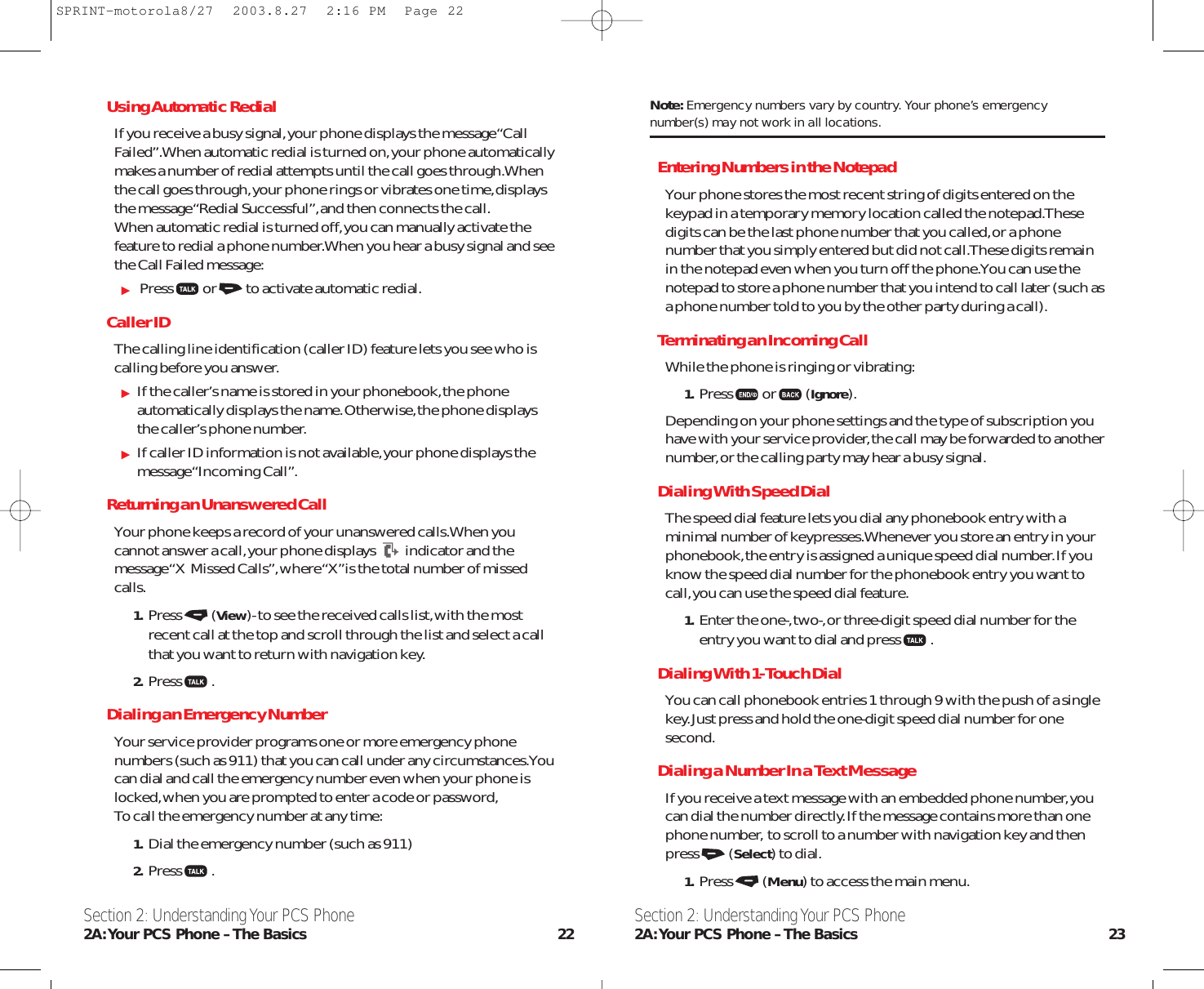 Section 2: Understanding Your PCS Phone2A:Your PCS Phone – The Basics 23Using Automatic RedialIf you receive a busy signal,your phone displays the message “CallFailed”.When automatic redial is turned on,your phone automaticallymakes a number of redial attempts until the call goes through.Whenthe call goes through,your phone rings or vibrates one time,displaysthe message “Redial Successful”,and then connects the call.When automatic redial is turned off,you can manually activate thefeature to redial a phone number.When you hear a busy signal and seethe Call Failed message:Press or to activate automatic redial.Caller IDThe calling line identification (caller ID) feature lets you see who iscalling before you answer.If the caller’s name is stored in your phonebook,the phoneautomatically displays the name.Otherwise,the phone displaysthe caller’s phone number.If caller ID information is not available,your phone displays themessage “Incoming Call”.Returning an Unanswered CallYour phone keeps a record of your unanswered calls.When youcannot answer a call,your phone displays indicator and themessage “X  Missed Calls”,where “X”is the total number of missedcalls.1. Press(View)- to see the received calls list,with the mostrecent call at the top and scroll through the list and select a callthat you want to return with navigation key.2. Press .Dialing an Emergency NumberYour service provider programs one or more emergency phonenumbers (such as 911) that you can call under any circumstances.Youcan dial and call the emergency number even when your phone islocked,when you are prompted to enter a code or password,To call the emergency number at any time:1. Dial the emergency number (such as 911)2. Press .Section 2: Understanding Your PCS Phone2A:Your PCS Phone – The Basics 22Note: Emergency numbers vary by country. Your phone’s emergencynumber(s) may not work in all locations.Entering Numbers in the NotepadYour phone stores the most recent string of digits entered on thekeypad in a temporary memory location called the notepad.Thesedigits can be the last phone number that you called,or a phonenumber that you simply entered but did not call.These digits remainin the notepad even when you turn off the phone.You can use thenotepad to store a phone number that you intend to call later (such asa phone number told to you by the other party during a call).Terminating an Incoming CallWhile the phone is ringing or vibrating:1. Press or(Ignore).Depending on your phone settings and the type of subscription youhave with your service provider,the call may be forwarded to anothernumber,or the calling party may hear a busy signal.Dialing With Speed DialThe speed dial feature lets you dial any phonebook entry with aminimal number of keypresses.Whenever you store an entry in yourphonebook,the entry is assigned a unique speed dial number.If youknow the speed dial number for the phonebook entry you want tocall,you can use the speed dial feature.1. Enter the one-,two-,or three-digit speed dial number for theentry you want to dial and press .Dialing With 1-Touch DialYou can call phonebook entries 1 through 9 with the push of a singlekey.Just press and hold the one-digit speed dial number for onesecond.Dialing a Number In a Text MessageIf you receive a text message with an embedded phone number,youcan dial the number directly.If the message contains more than onephone number, to scroll to a number with navigation key and thenpress(Select) to dial.1. Press (Menu) to access the main menu.SPRINT-motorola8/27  2003.8.27  2:16 PM  Page 22