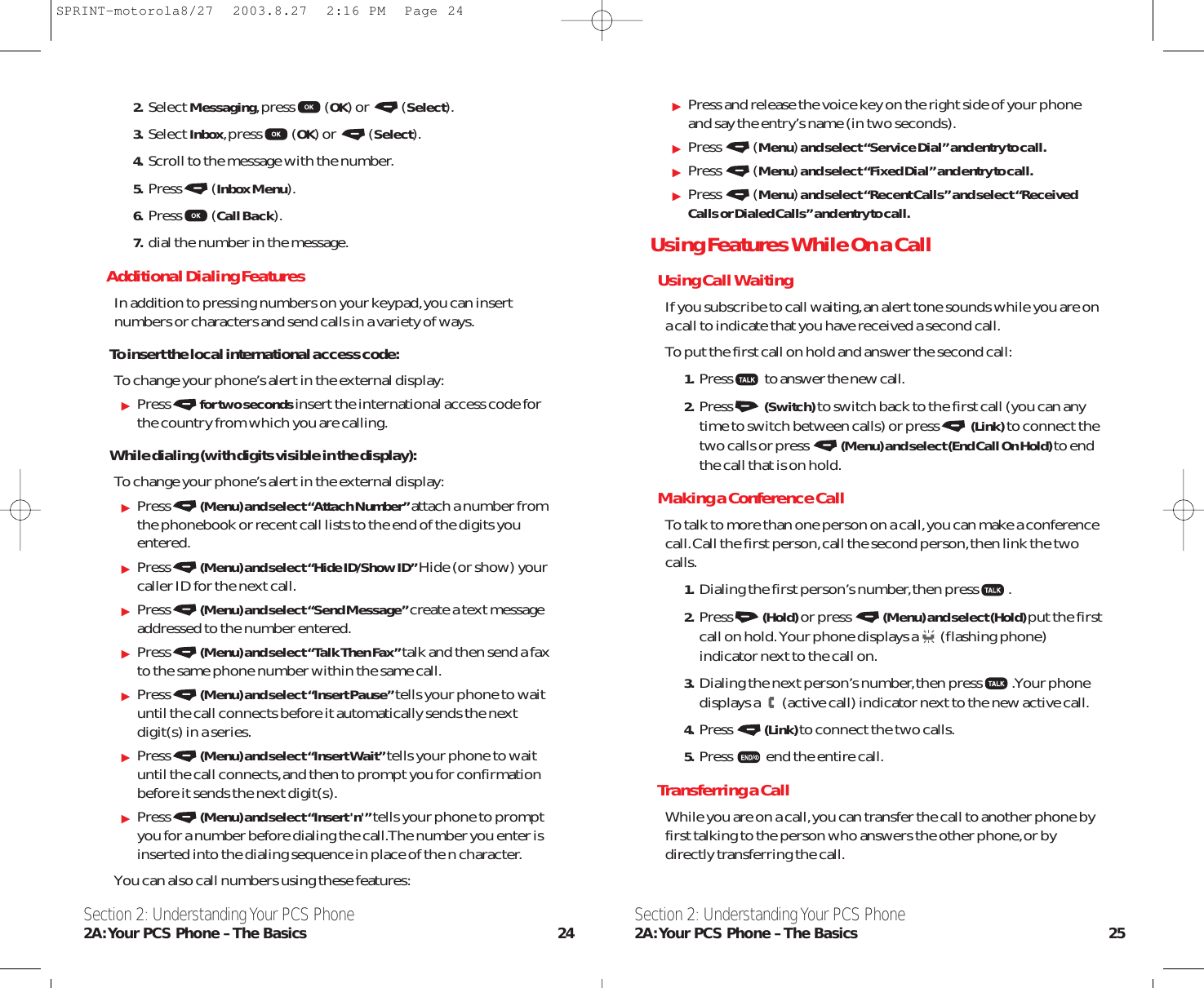Press and release the voice key on the right side of your phoneand say the entry’s name (in two seconds).Press (Menu)and select “Service Dial” and entry to call.Press (Menu)and select “Fixed Dial” and entry to call.Press (Menu)and select “Recent Calls” and select “ReceivedCalls or Dialed Calls” and entry to call.Using Features While On a CallUsing Call WaitingIf you subscribe to call waiting,an alert tone sounds while you are ona call to indicate that you have received a second call.To put the first call on hold and answer the second call:1. Press to answer the new call.2. Press (Switch)to switch back to the first call (you can anytime to switch between calls) or press (Link)to connect thetwo calls or press (Menu) and select (End Call On Hold) to endthe call that is on hold.Making a Conference CallTo talk to more than one person on a call,you can make a conferencecall.Call the first person,call the second person,then link the twocalls.1. Dialing the first person’s number,then press .2. Press (Hold)or press (Menu) and select (Hold) put the firstcall on hold.Your phone displays a (flashing phone)indicator next to the call on.3. Dialing the next person’s number,then press .Your phonedisplays a (active call) indicator next to the new active call.4. Press (Link) to connect the two calls.5. Press end the entire call.Transferring a CallWhile you are on a call,you can transfer the call to another phone byfirst talking to the person who answers the other phone,or bydirectly transferring the call.Section 2: Understanding Your PCS Phone2A:Your PCS Phone – The Basics 252. Select Messaging,press (OK) or  (Select).3. Select Inbox,press (OK) or  (Select).4. Scroll to the message with the number.5. Press (Inbox Menu).6. Press (Call Back).7. dial the number in the message.Additional Dialing FeaturesIn addition to pressing numbers on your keypad,you can insertnumbers or characters and send calls in a variety of ways.To insert the local international access code:To change your phone’s alert in the external display:Press for two seconds insert the international access code forthe country from which you are calling.While dialing (with digits visible in the display):To change your phone’s alert in the external display:Press (Menu) and select “Attach Number” attach a number fromthe phonebook or recent call lists to the end of the digits youentered.Press (Menu) and select “Hide ID/Show ID” Hide (or show) yourcaller ID for the next call.Press (Menu) and select “Send Message” create a text messageaddressed to the number entered.Press (Menu) and select “Talk Then Fax” talk and then send a faxto the same phone number within the same call.Press (Menu) and select “Insert Pause” tells your phone to waituntil the call connects before it automatically sends the nextdigit(s) in a series.Press (Menu) and select “Insert Wait” tells your phone to waituntil the call connects,and then to prompt you for confirmationbefore it sends the next digit(s).Press (Menu) and select “Insert &apos;n&apos;” tells your phone to promptyou for a number before dialing the call.The number you enter isinserted into the dialing sequence in place of the n character.You can also call numbers using these features:Section 2: Understanding Your PCS Phone2A:Your PCS Phone – The Basics 24SPRINT-motorola8/27  2003.8.27  2:16 PM  Page 24