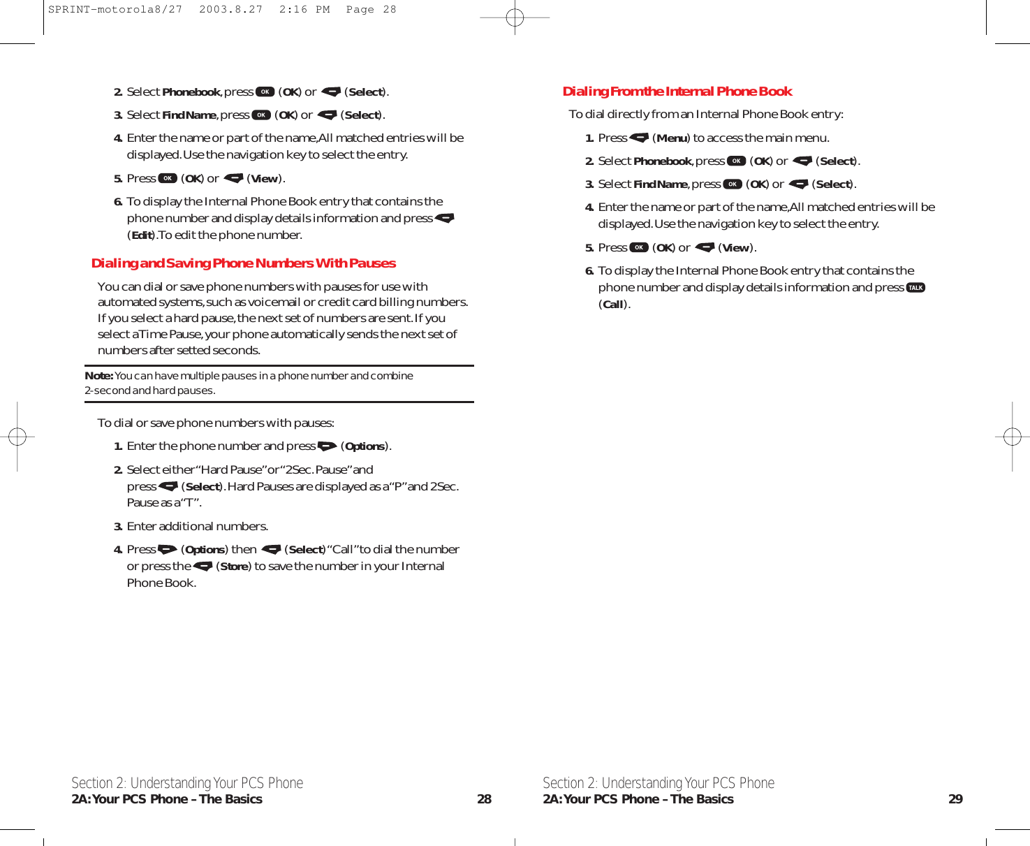 Dialing From the Internal Phone BookTo dial directly from an Internal Phone Book entry:1. Press (Menu) to access the main menu.2. Select Phonebook,press (OK) or  (Select).3. Select Find Name,press (OK) or  (Select).4. Enter the name or part of the name,All matched entries will bedisplayed.Use the navigation key to select the entry.5. Press (OK) or  (View).6. To display the Internal Phone Book entry that contains thephone number and display details information and press(Call).Section 2: Understanding Your PCS Phone2A:Your PCS Phone – The Basics 292. Select Phonebook,press (OK) or  (Select).3. Select Find Name,press (OK) or  (Select).4. Enter the name or part of the name,All matched entries will bedisplayed.Use the navigation key to select the entry.5. Press (OK) or  (View).6. To display the Internal Phone Book entry that contains thephone number and display details information and press(Edit).To edit the phone number.Dialing and Saving Phone Numbers With PausesYou can dial or save phone numbers with pauses for use withautomated systems,such as voicemail or credit card billing numbers.If you select a hard pause,the next set of numbers are sent.If youselect a Time Pause,your phone automatically sends the next set ofnumbers after setted seconds.Note:You can have multiple pauses in a phone number and combine 2-second and hard pauses.To dial or save phone numbers with pauses:1. Enter the phone number and press (Options).2. Select either “Hard Pause”or “2Sec.Pause”and press (Select).Hard Pauses are displayed as a “P”and 2Sec.Pause as a “T”.3. Enter additional numbers.4. Press (Options) then  (Select) “Call”to dial the number or press the (Store) to save the number in your InternalPhone Book.Section 2: Understanding Your PCS Phone2A:Your PCS Phone – The Basics 28SPRINT-motorola8/27  2003.8.27  2:16 PM  Page 28