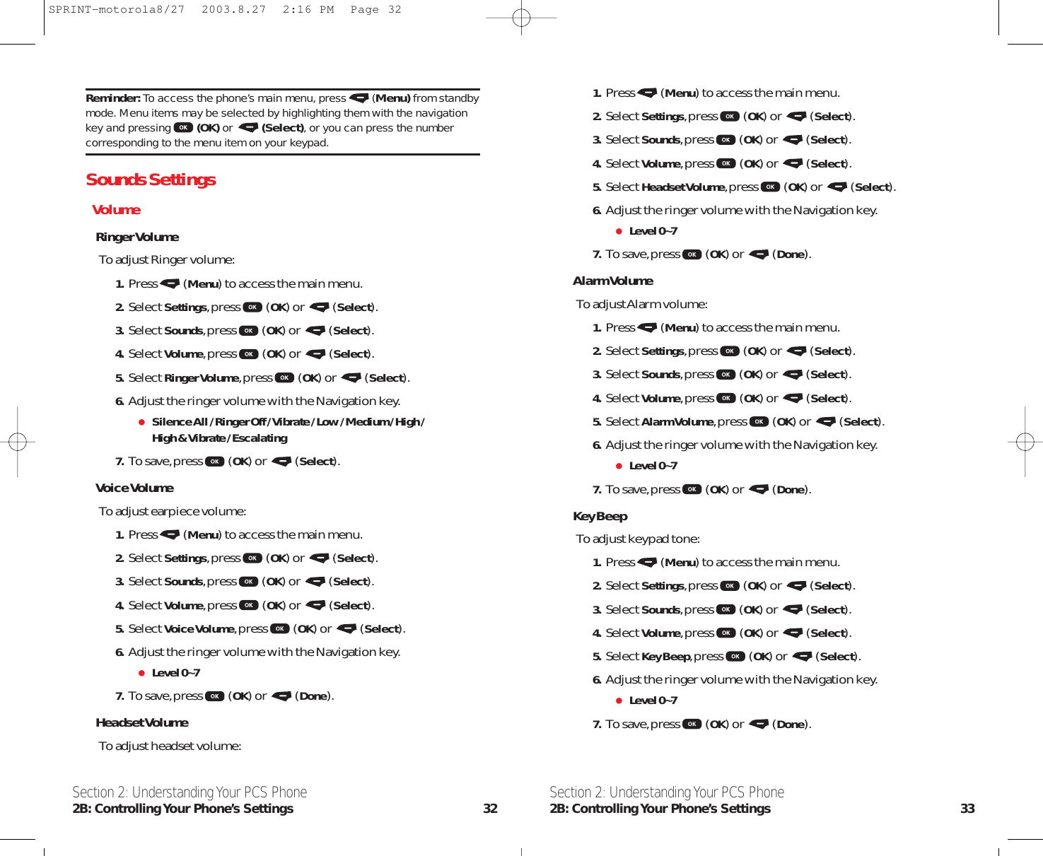 Section 2: Understanding Your PCS Phone2B: Controlling Your Phone’s Settings 33Section 2: Understanding Your PCS Phone2B: Controlling Your  Phone’s  Settings 321. Press (Menu) to access the main menu.2. Select Settings,press (OK) or  (Select).3. Select Sounds,press (OK) or  (Select).4. Select Volume,press (OK) or  (Select).5. Select Headset Volume,press (OK) or  (Select).6. Adjust the ringer volume with the Navigation key.Level 0~77. To save,press (OK) or  (Done).Alarm VolumeTo adjust Alarm volume:1. Press (Menu) to access the main menu.2. Select Settings,press (OK) or  (Select).3. Select Sounds,press (OK) or  (Select).4. Select Volume,press (OK) or  (Select).5. Select Alarm Volume,press (OK) or  (Select).6. Adjust the ringer volume with the Navigation key.Level 0~77. To save,press (OK) or  (Done).Key BeepTo adjust keypad tone:1. Press (Menu) to access the main menu.2. Select Settings,press (OK) or  (Select).3. Select Sounds,press (OK) or  (Select).4. Select Volume,press (OK) or  (Select).5. Select Key Beep,press (OK) or  (Select).6. Adjust the ringer volume with the Navigation key.Level 0~77. To save,press (OK) or  (Done).Reminder: To access the phone’s main menu, press (Menu) from standbymode. Menu items may be selected by highlighting them with the navigationkey and pressing (OK) or  (Select), or you can press the numbercorresponding to the menu item on your keypad.Sounds SettingsVolumeRinger VolumeTo adjust Ringer volume:1. Press (Menu) to access the main menu.2. Select Settings,press (OK) or  (Select).3. Select Sounds,press (OK) or  (Select).4. Select Volume,press (OK) or  (Select).5. Select Ringer Volume,press (OK) or  (Select).6. Adjust the ringer volume with the Navigation key.Silence All / Ringer Off / Vibrate / Low / Medium / High /High &amp; Vibrate / Escalating7. To save,press (OK) or  (Select).Voice VolumeTo adjust earpiece volume:1. Press (Menu) to access the main menu.2. Select Settings,press (OK) or  (Select).3. Select Sounds,press (OK) or  (Select).4. Select Volume,press (OK) or  (Select).5. Select Voice Volume,press (OK) or  (Select).6. Adjust the ringer volume with the Navigation key.Level 0~77. To save,press (OK) or  (Done).Headset VolumeTo adjust headset volume:SPRINT-motorola8/27  2003.8.27  2:16 PM  Page 32