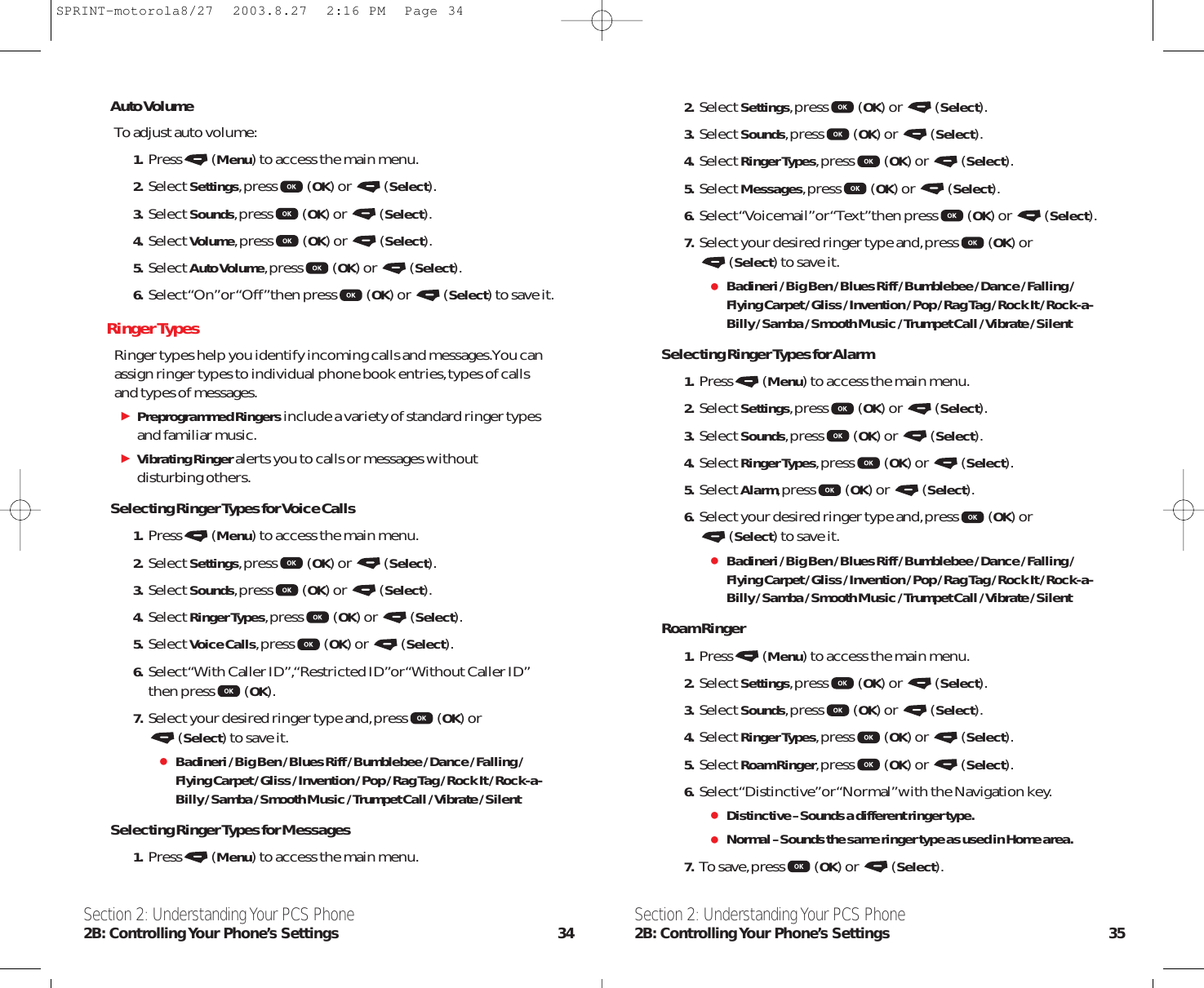 2. Select Settings,press (OK) or  (Select).3. Select Sounds,press (OK) or  (Select).4. Select Ringer Types,press (OK) or  (Select).5. Select Messages,press (OK) or  (Select).6. Select “Voicemail” or “Text” then press (OK) or  (Select).7. Select your desired ringer type and,press (OK) or (Select) to save it.Badineri / Big Ben / Blues Riff / Bumblebee / Dance / Falling /Flying Carpet / Gliss / Invention / Pop / Rag Tag / Rock It / Rock-a-Billy / Samba / Smooth Music / Trumpet Call / Vibrate / SilentSelecting Ringer Types for Alarm1. Press (Menu) to access the main menu.2. Select Settings,press (OK) or  (Select).3. Select Sounds,press (OK) or  (Select).4. Select Ringer Types,press (OK) or  (Select).5. Select Alarm,press (OK) or  (Select).6. Select your desired ringer type and,press (OK) or (Select) to save it.Badineri / Big Ben / Blues Riff / Bumblebee / Dance / Falling /Flying Carpet / Gliss / Invention / Pop / Rag Tag / Rock It / Rock-a-Billy / Samba / Smooth Music / Trumpet Call / Vibrate / SilentRoam Ringer1. Press (Menu) to access the main menu.2. Select Settings,press (OK) or  (Select).3. Select Sounds,press (OK) or  (Select).4. Select Ringer Types,press (OK) or  (Select).5. Select Roam Ringer,press (OK) or  (Select).6. Select “Distinctive”or “Normal”with the Navigation key.Distinctive –Sounds a different ringer type.Normal –Sounds the same ringer type as used in Home area.7. To save,press (OK) or  (Select).Section 2: Understanding Your PCS Phone2B: Controlling Your Phone’s Settings 35Auto VolumeTo adjust auto volume:1. Press (Menu) to access the main menu.2. Select Settings,press (OK) or  (Select).3. Select Sounds,press (OK) or  (Select).4. Select Volume,press (OK) or  (Select).5. Select Auto Volume,press (OK) or  (Select).6. Select “On” or “Off ” then press (OK) or  (Select) to save it.RingerTypesRinger types help you identify incoming calls and messages.You canassign ringer types to individual phone book entries,types of callsand types of messages.Preprogrammed Ringersinclude a variety of standard ringer typesand familiar music.Vibrating Ringeralerts you to calls or messages without disturbing others.Selecting Ringer Types for Voice Calls1. Press (Menu) to access the main menu.2. Select Settings,press (OK) or  (Select).3. Select Sounds,press (OK) or  (Select).4. Select Ringer Types,press (OK) or  (Select).5. Select Voice Calls,press (OK) or  (Select).6. Select “With Caller ID”,“Restricted ID”or “Without Caller ID”then press (OK).7. Select your desired ringer type and,press (OK) or (Select) to save it.Badineri / Big Ben / Blues Riff / Bumblebee / Dance / Falling /Flying Carpet / Gliss / Invention / Pop / Rag Tag / Rock It / Rock-a-Billy / Samba / Smooth Music / Trumpet Call / Vibrate / SilentSelecting Ringer Types for Messages1. Press (Menu) to access the main menu.Section 2: Understanding Your PCS Phone2B: Controlling Your  Phone’s  Settings 34SPRINT-motorola8/27  2003.8.27  2:16 PM  Page 34