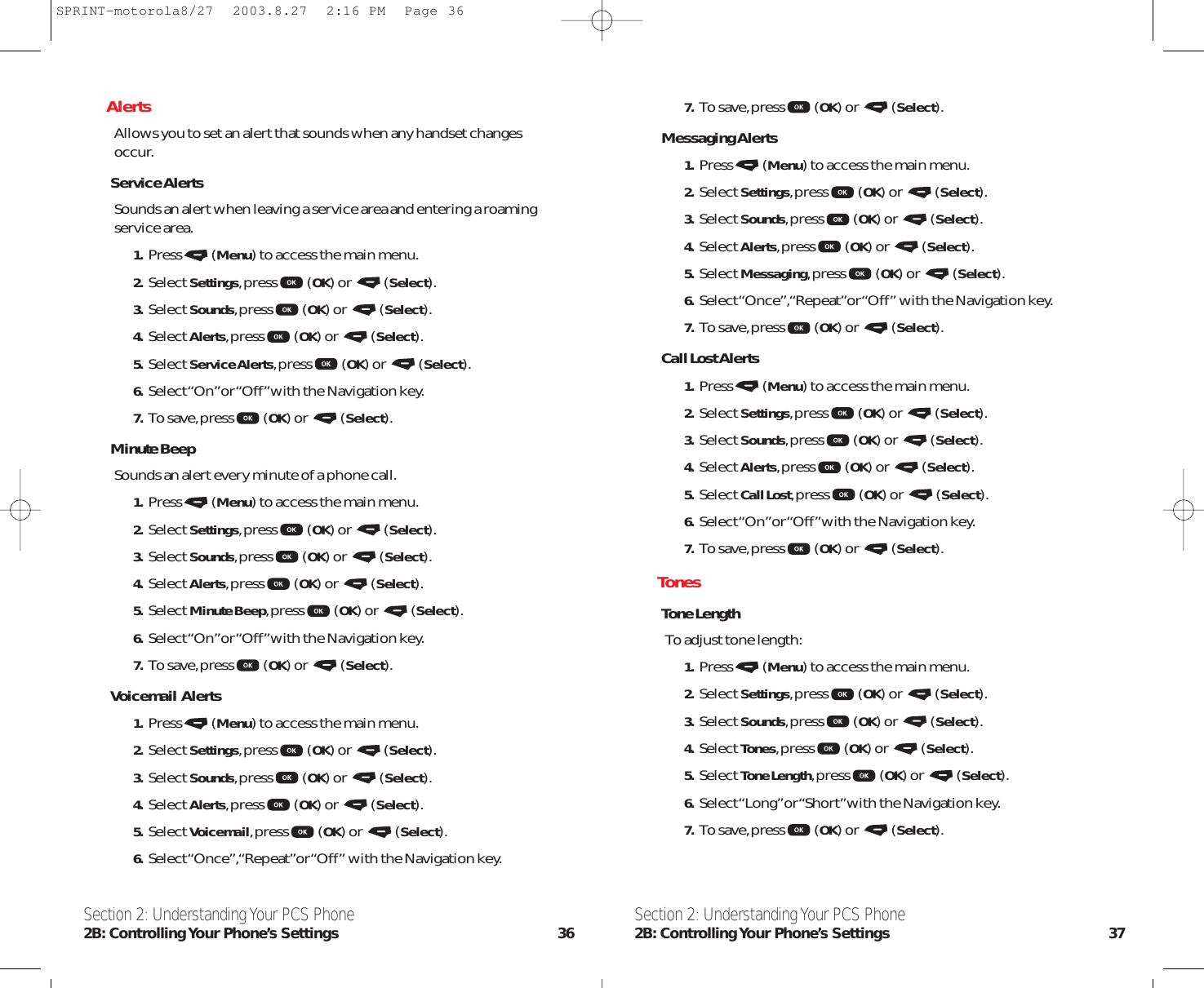 7. To save,press (OK) or  (Select).Messaging Alerts1. Press (Menu) to access the main menu.2. Select Settings,press (OK) or  (Select).3. Select Sounds,press (OK) or  (Select).4. Select Alerts,press (OK) or  (Select).5. Select Messaging,press (OK) or  (Select).6. Select “Once”,“Repeat”or “Off” with the Navigation key.7. To save,press (OK) or  (Select).Call Lost Alerts1. Press (Menu) to access the main menu.2. Select Settings,press (OK) or  (Select).3. Select Sounds,press (OK) or  (Select).4. Select Alerts,press (OK) or  (Select).5. Select Call Lost,press (OK) or  (Select).6. Select “On”or “Off”with the Navigation key.7. To save,press (OK) or  (Select).TonesTone LengthTo adjust tone length:1. Press (Menu) to access the main menu.2. Select Settings,press (OK) or  (Select).3. Select Sounds,press (OK) or  (Select).4. Select Tones,press (OK) or  (Select).5. Select Tone Length,press (OK) or  (Select).6. Select “Long”or “Short”with the Navigation key.7. To save,press (OK) or  (Select).Section 2: Understanding Your PCS Phone2B: Controlling Your Phone’s Settings 37AlertsAllows you to set an alert that sounds when any handset changesoccur.Service AlertsSounds an alert when leaving a service area and entering a roamingservice area.1. Press (Menu) to access the main menu.2. Select Settings,press (OK) or  (Select).3. Select Sounds,press (OK) or  (Select).4. Select Alerts,press (OK) or  (Select).5. Select Service Alerts,press (OK) or  (Select).6. Select “On”or “Off”with the Navigation key.7. To save,press (OK) or  (Select).Minute BeepSounds an alert every minute of a phone call.1. Press (Menu) to access the main menu.2. Select Settings,press (OK) or  (Select).3. Select Sounds,press (OK) or  (Select).4. Select Alerts,press (OK) or  (Select).5. Select Minute Beep,press (OK) or  (Select).6. Select “On”or “Off”with the Navigation key.7. To save,press (OK) or  (Select).Voicemail  Alerts1. Press (Menu) to access the main menu.2. Select Settings,press (OK) or  (Select).3. Select Sounds,press (OK) or  (Select).4. Select Alerts,press (OK) or  (Select).5. Select Voicemail,press (OK) or  (Select).6. Select “Once”,“Repeat”or “Off” with the Navigation key.Section 2: Understanding Your PCS Phone2B: Controlling Your  Phone’s  Settings 36SPRINT-motorola8/27  2003.8.27  2:16 PM  Page 36