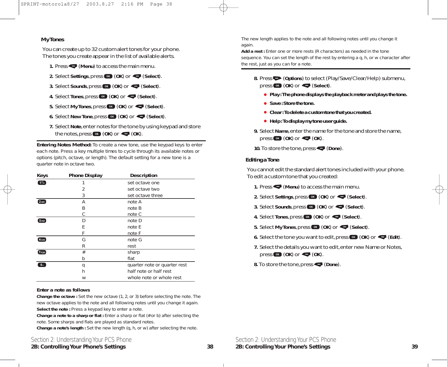 The new length applies to the note and all following notes until you change itagain.Add a rest : Enter one or more rests (R characters) as needed in the tonesequence. You can set the length of the rest by entering a q, h, or w character afterthe rest, just as you can for a note.8. Press (Options) to select (Play/Save/Clear/Help) submenu,press (OK) or  (Select).Play : The phone displays the playback meter and plays the tone.Save : Store the tone.Clear : To delete a custom tone that you created.Help : To display my tone user guide.9. Select Name,enter the name for the tone and store the name,press (OK) or  (OK).10. To store the tone,press (Done).Editing a ToneYou cannot edit the standard alert tones included with your phone.To edit a custom tone that you created:1. Press (Menu) to access the main menu.2. Select Settings,press (OK) or  (Select).3. Select Sounds,press (OK) or  (Select).4. Select Tones,press (OK) or  (Select).5. Select My Tones,press (OK) or  (Select).6. Select the tone you want to edit,press (OK) or  (Edit).7. Select the details you want to edit,enter new Name or Notes,press (OK) or  (OK).8. To store the tone,press (Done).Section 2: Understanding Your PCS Phone2B: Controlling Your Phone’s Settings 39My TonesYou can create up to 32 custom alert tones for your phone.The tones you create appear in the list of available alerts.1. Press (Menu) to access the main menu.2. Select Settings,press (OK) or  (Select).3. Select Sounds,press (OK) or  (Select).4. Select Tones,press (OK) or  (Select).5. Select My Tones,press (OK) or  (Select).6. Select New Tone,press (OK) or  (Select).7. Select Note,enter notes for the tone by using keypad and storethe notes,press (OK) or  (OK).Entering Notes Method: To create a new tone, use the keypad keys to entereach note. Press a key multiple times to cycle through its available notes oroptions (pitch, octave, or length). The default setting for a new tone is aquarter note in octave two.1 set octave one2 set octave two3 set octave threeA note AB note BC note CD note DE note EF note FG note GR rest# sharpb flatq quarter note or quarter resth half note or half restw whole note or whole restEnter a note as follows Change the octave : Set the new octave (1, 2, or 3) before selecting the note. Thenew octave applies to the note and all following notes until you change it again.Select the note : Press a keypad key to enter a note.Change a note to a sharp or flat : Enter a sharp or flat (# or b) after selecting thenote. Some sharps and flats are played as standard notes.Change a note’s length : Set the new length (q, h, or w) after selecting the note.Section 2: Understanding Your PCS Phone2B: Controlling Your  Phone’s  Settings 38Keys Phone Display DescriptionSPRINT-motorola8/27  2003.8.27  2:16 PM  Page 38