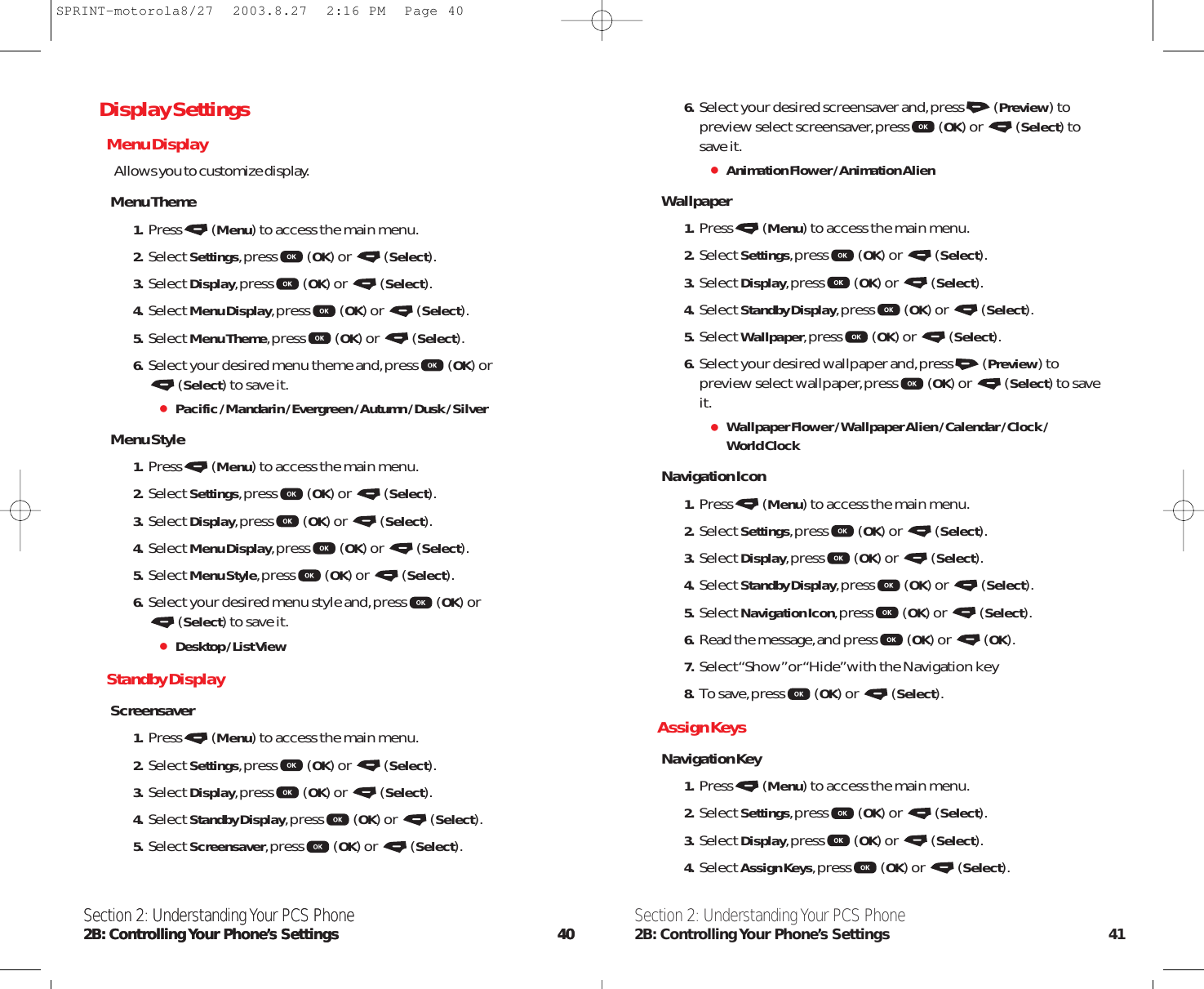 6. Select your desired screensaver and,press (Preview) topreview select screensaver,press (OK) or  (Select) tosave it.Animation Flower / Animation AlienWallpaper1. Press (Menu) to access the main menu.2. Select Settings,press (OK) or  (Select).3. Select Display,press (OK) or  (Select).4. Select Standby Display,press (OK) or  (Select).5. Select Wallpaper,press (OK) or  (Select).6. Select your desired wallpaper and,press (Preview) topreview select wallpaper,press (OK) or  (Select) to saveit.Wallpaper Flower / Wallpaper Alien / Calendar / Clock / World ClockNavigation Icon1. Press (Menu) to access the main menu.2. Select Settings,press (OK) or  (Select).3. Select Display,press (OK) or  (Select).4. Select Standby Display,press (OK) or  (Select).5. Select Navigation Icon,press (OK) or  (Select).6. Read the message,and press (OK) or  (OK).7. Select “Show”or “Hide”with the Navigation key8. To save,press (OK) or  (Select).Assign KeysNavigation Key1. Press (Menu) to access the main menu.2. Select Settings,press (OK) or  (Select).3. Select Display,press (OK) or  (Select).4. Select Assign Keys,press (OK) or  (Select).Section 2: Understanding Your PCS Phone2B: Controlling Your Phone’s Settings 41Section 2: Understanding Your PCS Phone2B: Controlling Your  Phone’s  Settings 40Display SettingsMenu DisplayAllows you to customize display.Menu Theme1. Press (Menu) to access the main menu.2. Select Settings,press (OK) or  (Select).3. Select Display,press (OK) or  (Select).4. Select Menu Display,press (OK) or  (Select).5. Select Menu Theme,press (OK) or  (Select).6. Select your desired menu theme and,press (OK) or (Select) to save it.Pacific / Mandarin / Evergreen / Autumn / Dusk / SilverMenu Style1. Press (Menu) to access the main menu.2. Select Settings,press (OK) or  (Select).3. Select Display,press (OK) or  (Select).4. Select Menu Display,press (OK) or  (Select).5. Select Menu Style,press (OK) or  (Select).6. Select your desired menu style and,press (OK) or (Select) to save it.Desktop / List ViewStandby DisplayScreensaver1. Press (Menu) to access the main menu.2. Select Settings,press (OK) or  (Select).3. Select Display,press (OK) or  (Select).4. Select Standby Display,press (OK) or  (Select).5. Select Screensaver,press (OK) or  (Select).Section 2: Understanding Your PCS Phone2B: Controlling Your  Phone’s  Settings 40SPRINT-motorola8/27  2003.8.27  2:16 PM  Page 40