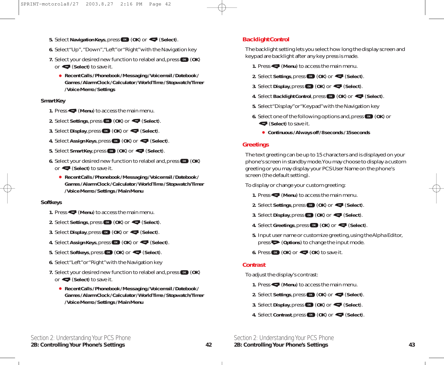 Section 2: Understanding Your PCS Phone2B: Controlling Your Phone’s Settings 43Section 2: Understanding Your PCS Phone2B: Controlling Your  Phone’s  Settings 42Backlight ControlThe backlight setting lets you select how long the display screen andkeypad are backlight after any key press is made.1. Press (Menu) to access the main menu.2. Select Settings,press (OK) or  (Select).3. Select Display,press (OK) or  (Select).4. Select Backlight Control,press (OK) or  (Select).5. Select “Display”or “Keypad”with the Navigation key6. Select one of the following options and,press (OK) or (Select) to save it.Continuous / Always off / 8 seconds / 15 secondsGreetingsThe text greeting can be up to 15 characters and is displayed on yourphone’s screen in standby mode.You may choose to display a customgreeting or you may display your PCS User Name on the phone’sscreen (the default setting).To display or change your custom greeting:1. Press (Menu) to access the main menu.2. Select Settings,press (OK) or  (Select).3. Select Display,press (OK) or  (Select).4. Select Greetings,press (OK) or  (Select).5. Input user name or customize greeting,using the Alpha Editor,press (Options) to change the input mode.6. Press (OK) or  (OK) to save it.ContrastTo adjust the display’s contrast:1. Press (Menu) to access the main menu.2. Select Settings,press (OK) or  (Select).3. Select Display,press (OK) or  (Select).4. Select Contrast,press (OK) or  (Select).5. Select Navigation Keys,press (OK) or  (Select).6. Select “Up”,“Down”,“Left”or “Right”with the Navigation key7. Select your desired new function to relabel and,press (OK)or (Select) to save it.Recent Calls / Phonebook / Messaging / Voicemail / Datebook /Games / Alarm Clock / Calculator / World Time / Stopwatch/Timer/ Voice Memo / Settings Smart Key1. Press (Menu) to access the main menu.2. Select Settings,press (OK) or  (Select).3. Select Display,press (OK) or  (Select).4. Select Assign Keys,press (OK) or  (Select).5. Select Smart Key,press (OK) or  (Select).6. Select your desired new function to relabel and,press (OK)or (Select) to save it.Recent Calls / Phonebook / Messaging / Voicemail / Datebook /Games / Alarm Clock / Calculator / World Time / Stopwatch/Timer/ Voice Memo / Settings / Main MenuSoftkeys1. Press (Menu) to access the main menu.2. Select Settings,press (OK) or  (Select).3. Select Display,press (OK) or  (Select).4. Select Assign Keys,press (OK) or  (Select).5. Select Softkeys,press (OK) or  (Select).6. Select “Left”or “Right”with the Navigation key7. Select your desired new function to relabel and,press (OK)or (Select) to save it.Recent Calls / Phonebook / Messaging / Voicemail / Datebook /Games / Alarm Clock / Calculator / World Time / Stopwatch/Timer/ Voice Memo / Settings / Main MenuSPRINT-motorola8/27  2003.8.27  2:16 PM  Page 42