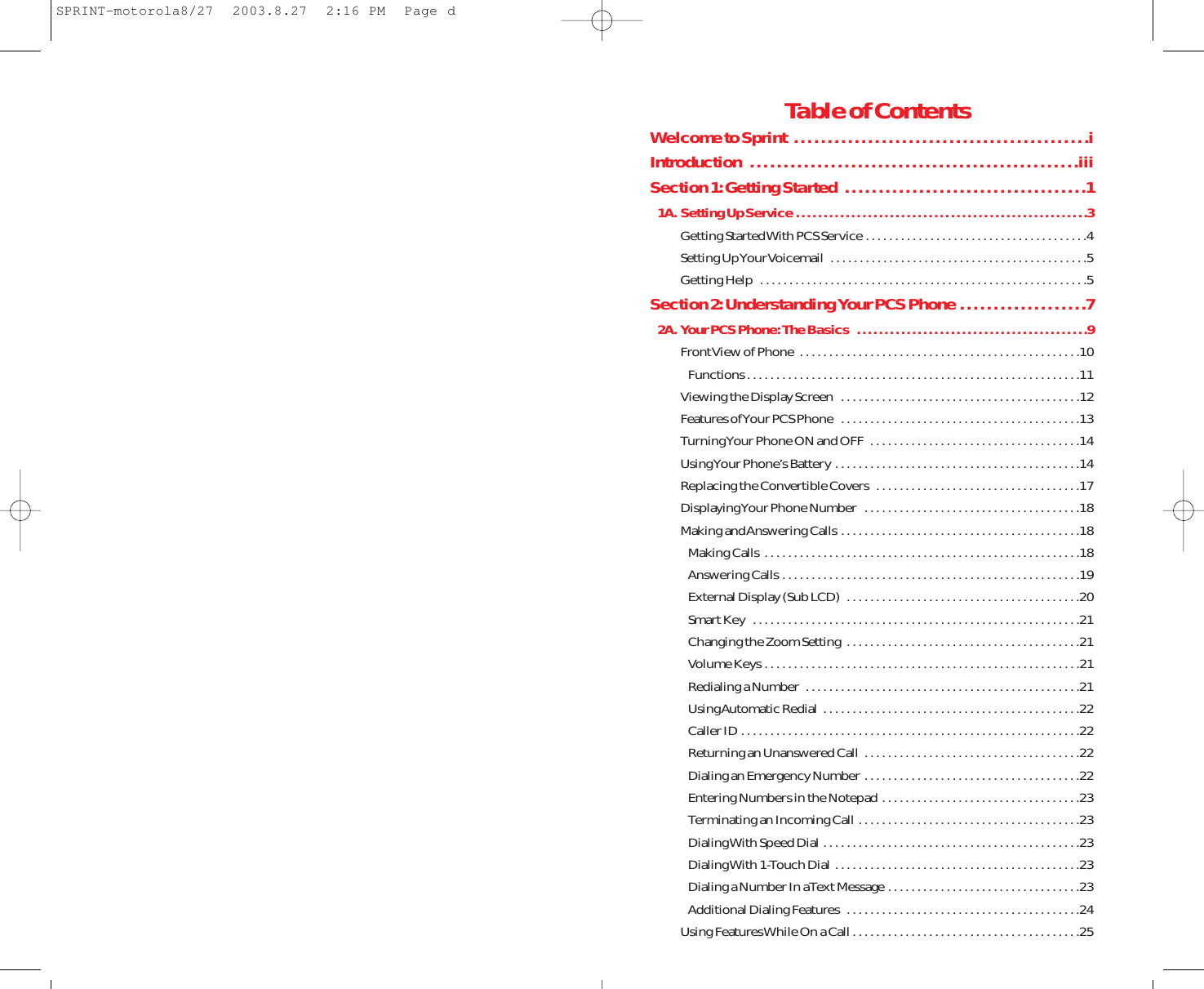 Table of ContentsWelcome to Sprint  . . . . . . . . . . . . . . . . . . . . . . . . . . . . . . . . . . . . . . . . . . . .iIntroduction  . . . . . . . . . . . . . . . . . . . . . . . . . . . . . . . . . . . . . . . . . . . . . . . . .iiiSection 1: Getting Started  . . . . . . . . . . . . . . . . . . . . . . . . . . . . . . . . . . . .11A. Setting Up Service . . . . . . . . . . . . . . . . . . . . . . . . . . . . . . . . . . . . . . . . . . . . . . . . . . . . .3Getting Started With PCS Service . . . . . . . . . . . . . . . . . . . . . . . . . . . . . . . . . . . . . .4Setting Up Your Voicemail  . . . . . . . . . . . . . . . . . . . . . . . . . . . . . . . . . . . . . . . . . . . .5Getting Help  . . . . . . . . . . . . . . . . . . . . . . . . . . . . . . . . . . . . . . . . . . . . . . . . . . . . . . . .5Section 2: Understanding Your PCS Phone . . . . . . . . . . . . . . . . . . .72A. Your PCS Phone: The Basics  . . . . . . . . . . . . . . . . . . . . . . . . . . . . . . . . . . . . . . . . . .9Front View of Phone  . . . . . . . . . . . . . . . . . . . . . . . . . . . . . . . . . . . . . . . . . . . . . . . .10Functions . . . . . . . . . . . . . . . . . . . . . . . . . . . . . . . . . . . . . . . . . . . . . . . . . . . . . . . . .11Viewing the Display Screen  . . . . . . . . . . . . . . . . . . . . . . . . . . . . . . . . . . . . . . . . .12Features of Your PCS Phone  . . . . . . . . . . . . . . . . . . . . . . . . . . . . . . . . . . . . . . . . .13Turning Your Phone ON and OFF  . . . . . . . . . . . . . . . . . . . . . . . . . . . . . . . . . . . .14Using Your Phone’s Battery . . . . . . . . . . . . . . . . . . . . . . . . . . . . . . . . . . . . . . . . . .14Replacing the Convertible Covers  . . . . . . . . . . . . . . . . . . . . . . . . . . . . . . . . . . .17Displaying Your Phone Number  . . . . . . . . . . . . . . . . . . . . . . . . . . . . . . . . . . . . .18Making and Answering Calls . . . . . . . . . . . . . . . . . . . . . . . . . . . . . . . . . . . . . . . . .18Making Calls  . . . . . . . . . . . . . . . . . . . . . . . . . . . . . . . . . . . . . . . . . . . . . . . . . . . . . .18Answering Calls . . . . . . . . . . . . . . . . . . . . . . . . . . . . . . . . . . . . . . . . . . . . . . . . . . .19External Display (Sub LCD)  . . . . . . . . . . . . . . . . . . . . . . . . . . . . . . . . . . . . . . . .20Smart Key  . . . . . . . . . . . . . . . . . . . . . . . . . . . . . . . . . . . . . . . . . . . . . . . . . . . . . . . .21Changing the Zoom Setting  . . . . . . . . . . . . . . . . . . . . . . . . . . . . . . . . . . . . . . . .21Volume Keys . . . . . . . . . . . . . . . . . . . . . . . . . . . . . . . . . . . . . . . . . . . . . . . . . . . . . .21Redialing a Number  . . . . . . . . . . . . . . . . . . . . . . . . . . . . . . . . . . . . . . . . . . . . . . .21Using Automatic Redial  . . . . . . . . . . . . . . . . . . . . . . . . . . . . . . . . . . . . . . . . . . . .22Caller ID . . . . . . . . . . . . . . . . . . . . . . . . . . . . . . . . . . . . . . . . . . . . . . . . . . . . . . . . . .22Returning an Unanswered Call  . . . . . . . . . . . . . . . . . . . . . . . . . . . . . . . . . . . . .22Dialing an Emergency Number . . . . . . . . . . . . . . . . . . . . . . . . . . . . . . . . . . . . .22Entering Numbers in the Notepad  . . . . . . . . . . . . . . . . . . . . . . . . . . . . . . . . . .23Terminating an Incoming Call  . . . . . . . . . . . . . . . . . . . . . . . . . . . . . . . . . . . . . .23Dialing With Speed Dial . . . . . . . . . . . . . . . . . . . . . . . . . . . . . . . . . . . . . . . . . . . .23Dialing With 1-Touch Dial  . . . . . . . . . . . . . . . . . . . . . . . . . . . . . . . . . . . . . . . . . .23Dialing a Number In a Text Message . . . . . . . . . . . . . . . . . . . . . . . . . . . . . . . . .23Additional Dialing Features  . . . . . . . . . . . . . . . . . . . . . . . . . . . . . . . . . . . . . . . .24Using Features While On a Call . . . . . . . . . . . . . . . . . . . . . . . . . . . . . . . . . . . . . . .25SPRINT-motorola8/27  2003.8.27  2:16 PM  Page d