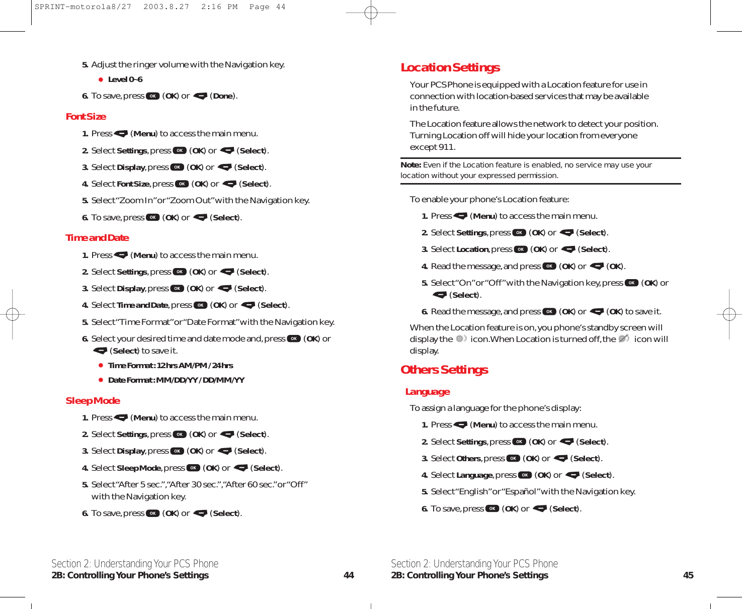 Location SettingsYour PCS Phone is equipped with a Location feature for use inconnection with location-based services that may be available in the future.The Location feature allows the network to detect your position.Turning Location off will hide your location from everyone except 911.Note: Even if the Location feature is enabled, no service may use yourlocation without your expressed permission.To enable your phone’s Location feature:1. Press (Menu) to access the main menu.2. Select Settings,press (OK) or  (Select).3. Select Location,press (OK) or  (Select).4. Read the message,and press (OK) or  (OK).5. Select “On”or “Off”with the Navigation key,press (OK) or(Select).6. Read the message,and press (OK) or  (OK) to save it.When the Location feature is on,you phone’s standby screen willdisplay the icon.When Location is turned off,the  icon willdisplay.Others SettingsLanguageTo assign a language for the phone’s display:1. Press (Menu) to access the main menu.2. Select Settings,press (OK) or  (Select).3. Select Others,press (OK) or  (Select).4. Select Language,press (OK) or  (Select).5. Select “English”or “Español”with the Navigation key.6. To save,press (OK) or  (Select).Section 2: Understanding Your PCS Phone2B: Controlling Your Phone’s Settings 455. Adjust the ringer volume with the Navigation key.Level 0~66. To save,press (OK) or  (Done).Font Size1. Press (Menu) to access the main menu.2. Select Settings,press (OK) or  (Select).3. Select Display,press (OK) or  (Select).4. Select Font Size,press (OK) or  (Select).5. Select “Zoom In”or “Zoom Out”with the Navigation key.6. To save,press (OK) or  (Select).Time and Date1. Press (Menu) to access the main menu.2. Select Settings,press (OK) or  (Select).3. Select Display,press (OK) or  (Select).4. Select Time and Date,press (OK) or  (Select).5. Select “Time Format”or “Date Format”with the Navigation key.6. Select your desired time and date mode and,press (OK) or(Select) to save it.Time Format : 12 hrs AM/PM / 24 hrsDate Format : MM/DD/YY / DD/MM/YYSleep Mode1. Press (Menu) to access the main menu.2. Select Settings,press (OK) or  (Select).3. Select Display,press (OK) or  (Select).4. Select Sleep Mode,press (OK) or  (Select).5. Select “After 5 sec.”,“After 30 sec.”,“After 60 sec.”or “Off”with the Navigation key.6. To save,press (OK) or  (Select).Section 2: Understanding Your PCS Phone2B: Controlling Your  Phone’s  Settings 44SPRINT-motorola8/27  2003.8.27  2:16 PM  Page 44