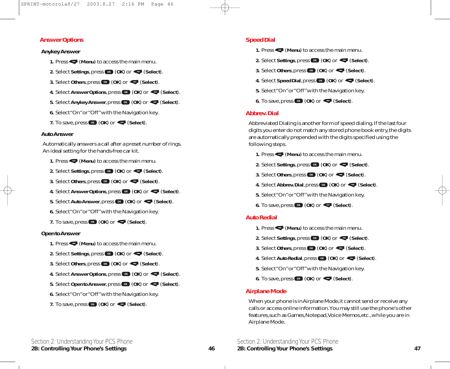 Speed Dial1. Press (Menu) to access the main menu.2. Select Settings,press (OK) or  (Select).3. Select Others,press (OK) or  (Select).4. Select Speed Dial,press (OK) or  (Select).5. Select “On”or “Off”with the Navigation key.6. To save,press (OK) or  (Select).Abbrev. DialAbbreviated Dialing is another form of speed dialing.If the last fourdigits you enter do not match any stored phone book entry,the digitsare automatically prepended with the digits specified using thefollowing steps.1. Press (Menu) to access the main menu.2. Select Settings,press (OK) or  (Select).3. Select Others,press (OK) or  (Select).4. Select Abbrev. Dial,press (OK) or  (Select).5. Select “On”or “Off”with the Navigation key.6. To save,press (OK) or  (Select).Auto Redial1. Press (Menu) to access the main menu.2. Select Settings,press (OK) or  (Select).3. Select Others,press (OK) or  (Select).4. Select Auto Redial,press (OK) or  (Select).5. Select “On”or “Off”with the Navigation key.6. To save,press (OK) or  (Select).Airplane ModeWhen your phone is in Airplane Mode,it cannot send or receive anycalls or access online information.You may still use the phone’s otherfeatures,such as Games,Notepad,Voice Memos,etc.,while you are inAirplane Mode.Section 2: Understanding Your PCS Phone2B: Controlling Your Phone’s Settings 47Section 2: Understanding Your PCS Phone2B: Controlling Your  Phone’s  Settings 46Answer OptionsAnykey Answer1. Press (Menu) to access the main menu.2. Select Settings,press (OK) or  (Select).3. Select Others,press (OK) or  (Select).4. Select Answer Options,press (OK) or  (Select).5. Select Anykey Answer,press (OK) or  (Select).6. Select “On”or “Off”with the Navigation key.7. To save,press (OK) or  (Select).Auto AnswerAutomatically answers a call after a preset number of rings.An ideal setting for the hands-free car kit.1. Press (Menu) to access the main menu.2. Select Settings,press (OK) or  (Select).3. Select Others,press (OK) or  (Select).4. Select Answer Options,press (OK) or  (Select).5. Select Auto Answer,press (OK) or  (Select).6. Select “On”or “Off”with the Navigation key.7. To save,press (OK) or  (Select).Open to Answer1. Press (Menu) to access the main menu.2. Select Settings,press (OK) or  (Select).3. Select Others,press (OK) or  (Select).4. Select Answer Options,press (OK) or  (Select).5. Select Open to Answer,press (OK) or  (Select).6. Select “On”or “Off”with the Navigation key.7. To save,press (OK) or  (Select).SPRINT-motorola8/27  2003.8.27  2:16 PM  Page 46