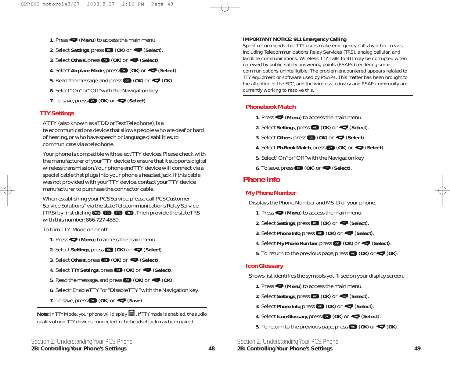 IMPORTANT NOTICE: 911 Emergency CallingSprint recommends that TTY users make emergency calls by other meansincluding Telecommunications Relay Services (TRS), analog cellular, andlandline communications. Wireless TTY calls to 911 may be corrupted whenreceived by public safety answering points (PSAPs) rendering somecommunications unintelligible. The problem encountered appears related toTTY equipment or software used by PSAPs. This matter has been brought tothe attention of the FCC, and the wireless industry and PSAP community arecurrently working to resolve this.Phonebook Match1. Press (Menu) to access the main menu.2. Select Settings,press (OK) or  (Select).3. Select Others,press (OK) or  (Select).4. Select Ph.Book Match,press (OK) or  (Select).5. Select “On”or “Off”with the Navigation key.6. To save,press (OK) or (Select).Phone InfoMy Phone NumberDisplays the Phone Number and MS ID of your phone.1. Press (Menu) to access the main menu.2. Select Settings,press (OK) or  (Select).3. Select Phone Info,press (OK) or  (Select).4. Select My Phone Number,press (OK) or  (Select).5. To return to the previous page,press (OK) or (OK).Icon GlossaryShows list identifies the symbols you’ll see on your display screen.1. Press (Menu) to access the main menu.2. Select Settings,press (OK) or  (Select).3. Select Phone Info,press (OK) or  (Select).4. Select Icon Glossary,press (OK) or  (Select).5. To return to the previous page,press (OK) or (OK).Section 2: Understanding Your PCS Phone2B: Controlling Your Phone’s Settings 491. Press (Menu) to access the main menu.2. Select Settings,press (OK) or  (Select).3. Select Others,press (OK) or  (Select).4. Select Airplane Mode,press (OK) or  (Select).5. Read the message,and press (OK) or  (OK).6. Select “On”or “Off”with the Navigation key.7. To save,press (OK) or  (Select).TTY SettingsA TTY (also known as a TDD or Text Telephone),is atelecommunications device that allows people who are deaf or hardof hearing,or who have speech or language disabilities,tocommunicate via a telephone.Your phone is compatible with select TTY devices.Please check withthe manufacturer of your TTY device to ensure that it supports digitalwireless transmission.Your phone and TTY device will connect via aspecial cable that plugs into your phone&apos;s headset jack.If this cablewas not provided with your TTY device,contact your TTY devicemanufacturer to purchase the connector cable.When establishing your PCS Service,please call PCS CustomerService SolutionsSM via the state Telecommunications Relay Service(TRS) by first dialing .Then provide the state TRSwith this number:866-727-4889.To turn TTY Mode on or off:1. Press (Menu) to access the main menu.2. Select Settings,press (OK) or  (Select).3. Select Others,press (OK) or  (Select).4. Select TTY Settings,press (OK) or  (Select).5. Read the message,and press (OK) or  (OK).6. Select “Enable TTY”or “Disable TTY”with the Navigation key.7. To save,press (OK) or  (Save).Note:In TTY Mode, your phone will display  . If TTY mode is enabled, the audioquality of non-TTY devices connected to the headset jack may be impaired.Section 2: Understanding Your PCS Phone2B: Controlling Your  Phone’s  Settings 48SPRINT-motorola8/27  2003.8.27  2:16 PM  Page 48