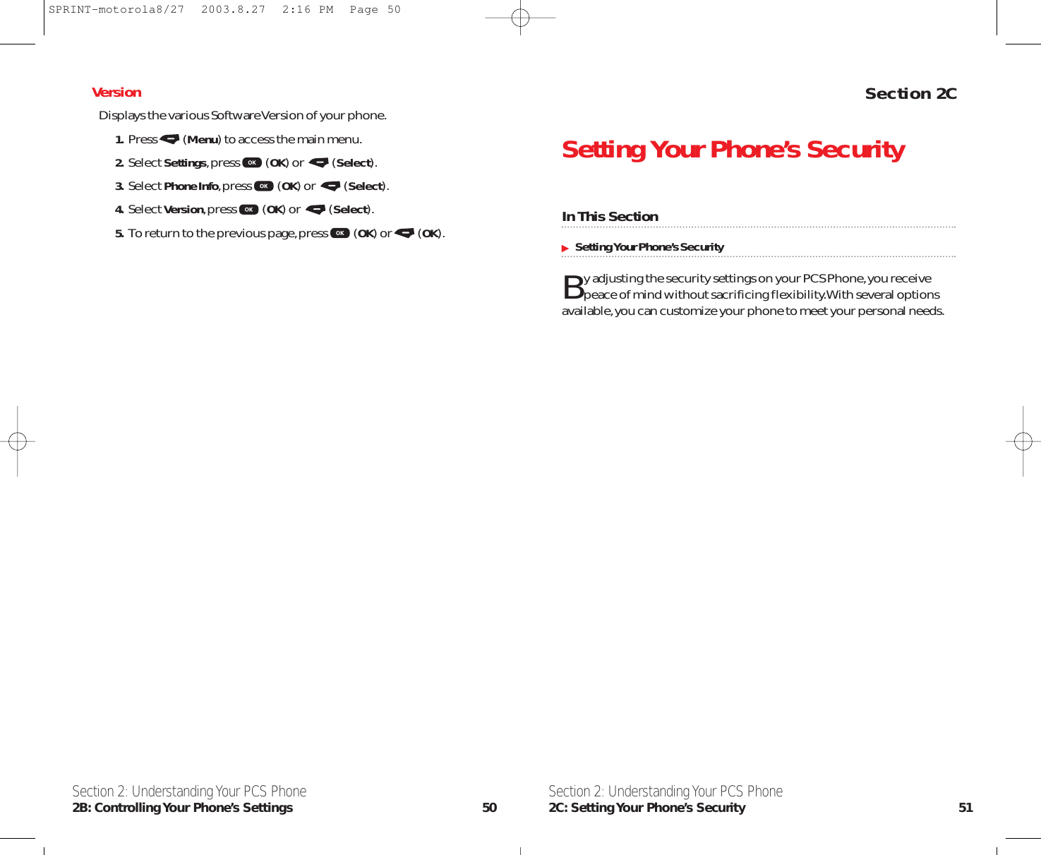 Section 2CSetting Your Phone’s SecurityIn This SectionSetting Your Phone’s SecurityBy adjusting the security settings on your PCS Phone,you receivepeace of mind without sacrificing flexibility.With several optionsavailable,you can customize your phone to meet your personal needs.Section 2: Understanding Your PCS Phone2C: Setting Your  Phone’s  Security 51VersionDisplays the various Software Version of your phone.1. Press (Menu) to access the main menu.2. Select Settings,press (OK) or  (Select).3. Select Phone Info,press (OK) or  (Select).4. Select Version,press (OK) or  (Select).5. To return to the previous page,press (OK) or (OK).Section 2: Understanding Your PCS Phone2B: Controlling Your  Phone’s  Settings 50SPRINT-motorola8/27  2003.8.27  2:16 PM  Page 50