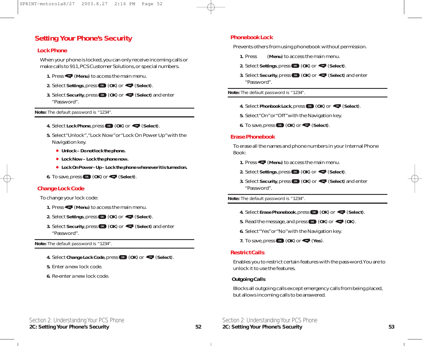 Phonebook LockPrevents others from using phonebook without permission.1. Press (Menu) to access the main menu.2. Select Settings,press (OK) or  (Select).3. Select Security,press (OK) or  (Select) and enter“Password”.Note: The default password is “1234”.4. Select Phonbook Lock,press (OK) or  (Select).5. Select “On”or “Off”with the Navigation key.6. To save,press (OK) or (Select).Erase PhonebookTo erase all the names and phone numbers in your Internal PhoneBook:1. Press (Menu) to access the main menu.2. Select Settings,press (OK) or  (Select).3. Select Security,press (OK) or  (Select) and enter“Password”.Note: The default password is “1234”.4. Select Erase Phonebook,press (OK) or  (Select).5. Read the message,and press (OK) or  (OK).6. Select “Yes”or “No”with the Navigation key.7. To save,press (OK) or (Yes).Restrict CallsEnables you to restrict certain features with the pass-word.You are tounlock it to use the features.Outgoing CallsBlocks all outgoing calls except emergency calls from being placed,but allows incoming calls to be answered.Section 2: Understanding Your PCS Phone2C: Setting Your  Phone’s  Security 53Setting Your Phone’s SecurityLock PhoneWhen your phone is locked,you can only receive incoming calls ormake calls to 911,PCS Customer Solutions,or special numbers.1. Press (Menu) to access the main menu.2. Select Settings,press (OK) or  (Select).3. Select Security,press (OK) or  (Select) and enter“Password”.Note: The default password is “1234”.4. Select Lock Phone,press (OK) or  (Select).5. Select “Unlock”,“Lock Now”or “Lock On Power Up”with theNavigation key.Unlock – Do not lock the phone.Lock Now – Lock the phone now.Lock On Power - Up – Lock the phone whenever it is turned on.6. To save,press (OK) or (Select).Change Lock CodeTo change your lock code:1. Press (Menu) to access the main menu.2. Select Settings,press (OK) or  (Select).3. Select Security,press (OK) or  (Select) and enter“Password”.Note: The default password is “1234”.4. Select Change Lock Code,press (OK) or  (Select).5. Enter a new lock code.6. Re-enter a new lock code.Section 2: Understanding Your PCS Phone2C: Setting Your Phone’s Security 52SPRINT-motorola8/27  2003.8.27  2:16 PM  Page 52