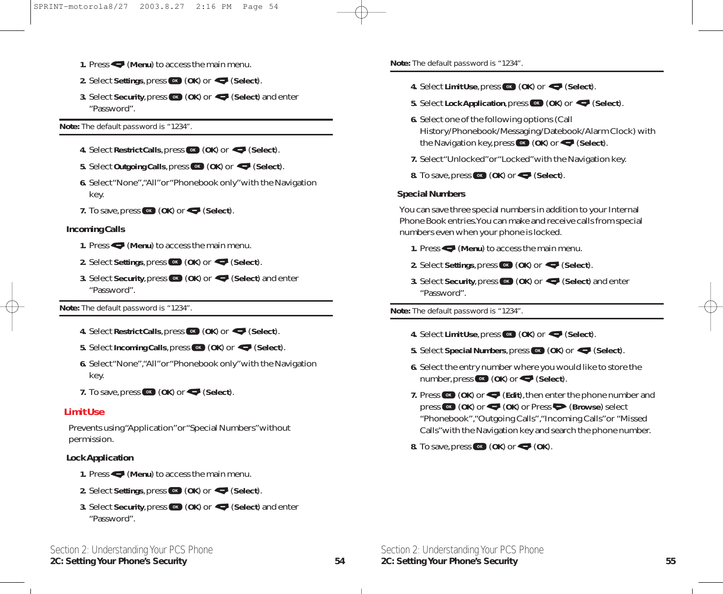 Section 2: Understanding Your PCS Phone2C: Setting Your  Phone’s  Security 55Section 2: Understanding Your PCS Phone2C: Setting Your Phone’s Security 54Note: The default password is “1234”.4. Select Limit Use,press (OK) or  (Select).5. Select Lock Application,press (OK) or  (Select).6. Select one of the following options (CallHistory/Phonebook/Messaging/Datebook/Alarm Clock) withthe Navigation key,press (OK) or (Select).7. Select “Unlocked”or “Locked”with the Navigation key.8. To save,press (OK) or (Select).Special NumbersYou can save three special numbers in addition to your InternalPhone Book entries.You can make and receive calls from specialnumbers even when your phone is locked.1. Press (Menu) to access the main menu.2. Select Settings,press (OK) or  (Select).3. Select Security,press (OK) or  (Select) and enter“Password”.Note: The default password is “1234”.4. Select Limit Use,press (OK) or  (Select).5. Select Special Numbers,press (OK) or  (Select).6. Select the entry number where you would like to store thenumber,press (OK) or (Select).7. Press (OK) or (Edit),then enter the phone number andpress (OK) or (OK) or Press (Browse) select“Phonebook”,“Outgoing Calls”,“Incoming Calls”or  “MissedCalls”with the Navigation key and search the phone number.8. To save,press (OK) or (OK).1. Press (Menu) to access the main menu.2. Select Settings,press (OK) or  (Select).3. Select Security,press (OK) or  (Select) and enter“Password”.Note: The default password is “1234”.4. Select Restrict Calls,press (OK) or  (Select).5. Select Outgoing Calls,press (OK) or  (Select).6. Select “None”,“All”or “Phonebook only”with the Navigationkey.7. To save,press (OK) or (Select).Incoming Calls1. Press (Menu) to access the main menu.2. Select Settings,press (OK) or  (Select).3. Select Security,press (OK) or  (Select) and enter“Password”.Note: The default password is “1234”.4. Select Restrict Calls,press (OK) or  (Select).5. Select Incoming Calls,press (OK) or  (Select).6. Select “None”,“All”or “Phonebook only”with the Navigationkey.7. To save,press (OK) or (Select).Limit UsePrevents using “Application”or “Special Numbers” withoutpermission.Lock Application1. Press (Menu) to access the main menu.2. Select Settings,press (OK) or  (Select).3. Select Security,press (OK) or  (Select) and enter“Password”.SPRINT-motorola8/27  2003.8.27  2:16 PM  Page 54