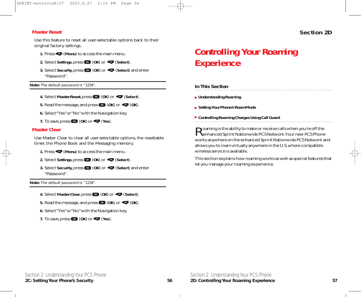 Section 2DControlling Your RoamingExperienceIn This SectionUnderstanding RoamingSetting Your Phone’s Roam ModeControlling Roaming Charges Using Call GuardRoaming is the ability to make or receive calls when you’re off theenhanced Sprint Nationwide PCS Network.Your new PCS Phoneworks anywhere on the enhanced Sprint Nationwide PCS Network andallows you to roam virtually anywhere in the U.S.where compatiblewireless service is available.This section explains how roaming works as well as special features thatlet you manage your roaming experience.Section 2: Understanding Your PCS Phone2D: Controlling Your Roaming Experience 57Master ResetUse this feature to reset all user-selectable options back to theiroriginal factory settings.1. Press (Menu) to access the main menu.2. Select Settings,press (OK) or  (Select).3. Select Security,press (OK) or  (Select) and enter“Password”.Note: The default password is “1234”.4. Select Master Reset,press (OK) or  (Select).5. Read the message,and press (OK) or  (OK).6. Select “Yes”or “No”with the Navigation key.7. To save,press (OK) or (Yes).Master ClearUse Master Clear to clear all user-selectable options,the resettabletimer,the Phone Book and the Messaging memory.1. Press (Menu) to access the main menu.2. Select Settings,press (OK) or  (Select).3. Select Security,press (OK) or  (Select) and enter“Password”.Note: The default password is “1234”.4. Select Master Clear,press (OK) or  (Select).5. Read the message,and press (OK) or  (OK).6. Select “Yes”or “No”with the Navigation key.7. To save,press (OK) or (Yes).Section 2: Understanding Your PCS Phone2C: Setting Your Phone’s Security 56SPRINT-motorola8/27  2003.8.27  2:16 PM  Page 56