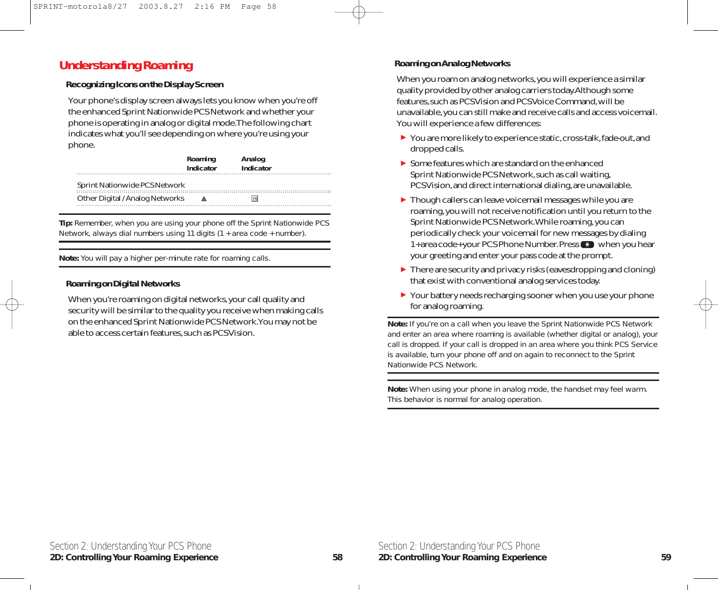 Roaming on Analog NetworksWhen you roam on analog networks,you will experience a similarquality provided by other analog carriers today.Although somefeatures,such as PCS Vision and PCS Voice Command,will beunavailable,you can still make and receive calls and access voicemail.You will experience a few differences:You are more likely to experience static,cross-talk,fade-out,anddropped calls.Some features which are standard on the enhanced Sprint Nationwide PCS Network,such as call waiting,PCS Vision,and direct international dialing,are unavailable.Though callers can leave voicemail messages while you areroaming,you will not receive notification until you return to theSprint Nationwide PCS Network.While roaming,you canperiodically check your voicemail for new messages by dialing1+area code+your PCS Phone Number.Press when you hearyour greeting and enter your pass code at the prompt.There are security and privacy risks (eavesdropping and cloning)that exist with conventional analog services today.Your battery needs recharging sooner when you use your phonefor analog roaming.Note: If you’re on a call when you leave the Sprint Nationwide PCS Networkand enter an area where roaming is available (whether digital or analog), yourcall is dropped. If your call is dropped in an area where you think PCS Serviceis available, turn your phone off and on again to reconnect to the SprintNationwide PCS Network.Note: When using your phone in analog mode, the handset may feel warm.This behavior is normal for analog operation.Section 2: Understanding Your PCS Phone2D: Controlling Your Roaming Experience 59Understanding RoamingRecognizing Icons on the Display ScreenYour phone’s display screen always lets you know when you’re offthe enhanced Sprint Nationwide PCS Network and whether yourphone is operating in analog or digital mode.The following chartindicates what you’ll see depending on where you’re using yourphone. Roaming AnalogIndicator IndicatorSprint Nationwide PCS NetworkOther Digital / Analog NetworksTip: Remember, when you are using your phone off the Sprint Nationwide PCSNetwork, always dial numbers using 11 digits (1 + area code + number).Note: You will pay a higher per-minute rate for roaming calls.Roaming on Digital NetworksWhen you’re roaming on digital networks,your call quality andsecurity will be similar to the quality you receive when making callson the enhanced Sprint Nationwide PCS Network.You may not beable to access certain features,such as PCS Vision.Section 2: Understanding Your PCS Phone2D: Controlling Your Roaming Experience 58SPRINT-motorola8/27  2003.8.27  2:16 PM  Page 58