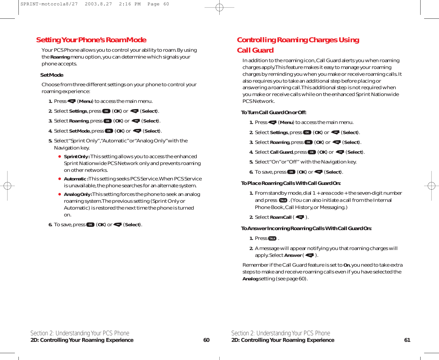 Controlling Roaming Charges Using Call GuardIn addition to the roaming icon,Call Guard alerts you when roamingcharges apply.This feature makes it easy to manage your roamingcharges by reminding you when you make or receive roaming calls.Italso requires you to take an additional step before placing oranswering a roaming call.This additional step is not required whenyou make or receive calls while on the enhanced Sprint NationwidePCS Network.To Turn Call Guard On or Off:1. Press (Menu) to access the main menu.2. Select Settings,press (OK) or  (Select).3. Select Roaming,press (OK) or  (Select).4. Select Call Guard,press (OK) or  (Select).5. Select “On”or “Off” with the Navigation key.6. To save,press (OK) or (Select).To Place Roaming Calls With Call Guard On:1. From standby mode,dial 1 + area code + the seven-digit numberand press  .(You can also initiate a call from the InternalPhone Book,Call History,or Messaging.)2. Select Roam Call().To Answer Incoming Roaming Calls With Call Guard On:1. Press .2. A message will appear notifying you that roaming charges willapply.Select Answer().Remember if the Call Guard feature is set to On,you need to take extrasteps to make and receive roaming calls even if you have selected theAnalog setting (see page 60).Section 2: Understanding Your PCS Phone2D: Controlling Your Roaming Experience 61Setting Your Phone’s Roam ModeYour PCS Phone allows you to control your ability to roam.By usingthe Roamingmenu option,you can determine which signals yourphone accepts.Set ModeChoose from three different settings on your phone to control yourroaming experience:1. Press (Menu) to access the main menu.2. Select Settings,press (OK) or  (Select).3. Select Roaming,press (OK) or  (Select).4. Select Set Mode,press (OK) or  (Select).5. Select “Sprint Only”,“Automatic” or “Analog Only” with theNavigation key.Sprint Only :This setting allows you to access the enhancedSprint Nationwide PCS Network only and prevents roamingon other networks.Automatic :This setting seeks PCS Service.When PCS Serviceis unavailable,the phone searches for an alternate system.Analog Only :This setting forces the phone to seek an analogroaming system.The previous setting (Sprint Only orAutomatic) is restored the next time the phone is turnedon.6. To save,press (OK) or (Select).Section 2: Understanding Your PCS Phone2D: Controlling Your Roaming Experience 60SPRINT-motorola8/27  2003.8.27  2:16 PM  Page 60