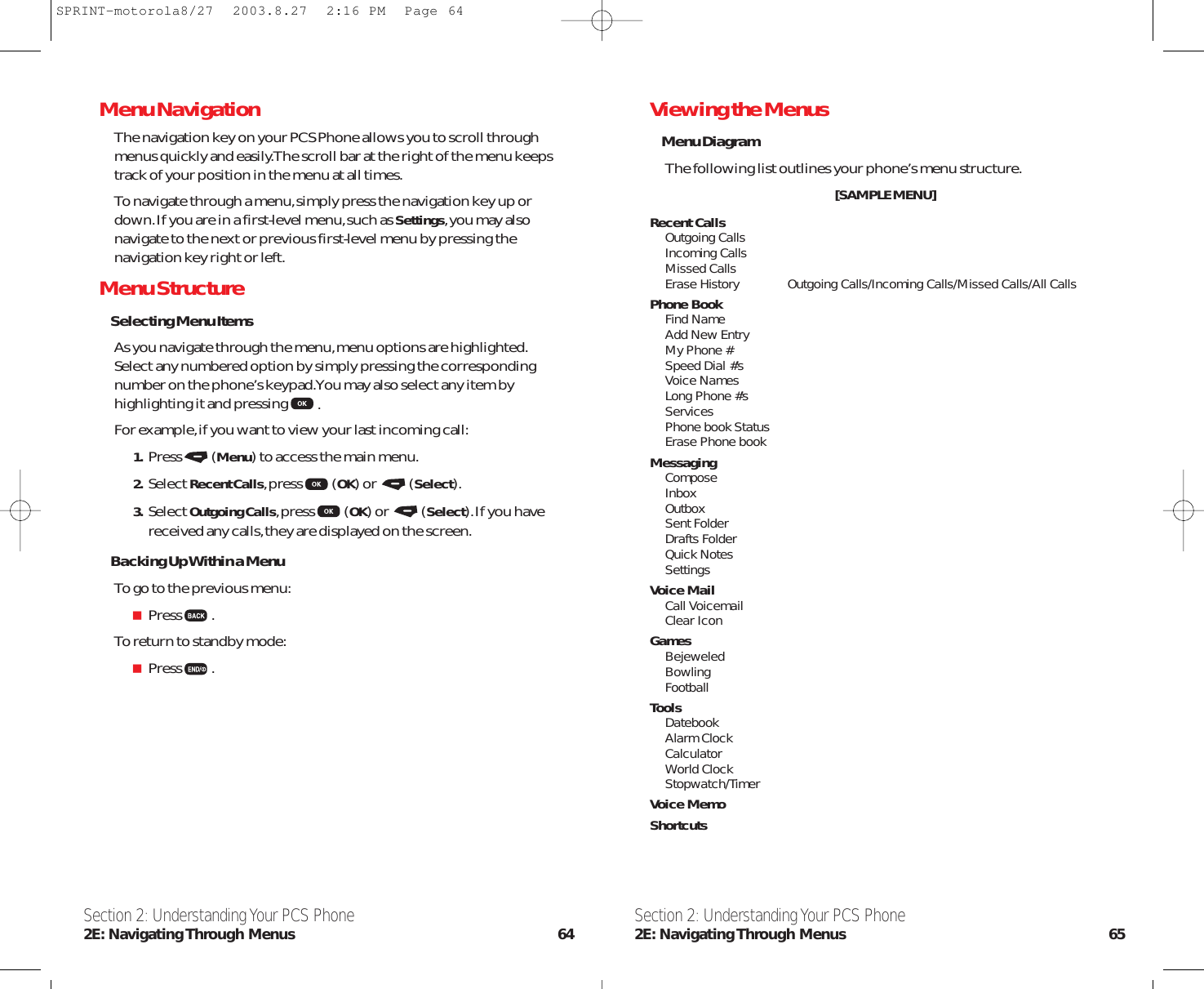 Section 2: Understanding Your PCS Phone2E: Navigating Through  Menus 65MenuNavigationThe navigation key on your PCS Phone allows you to scroll throughmenus quickly and easily.The scroll bar at the right of the menu keepstrack of your position in the menu at all times.To navigate through a menu,simply press the navigation key up ordown.If you are in a first-level menu,such as Settings,you may alsonavigate to the next or previous first-level menu by pressing thenavigation key right or left.Menu StructureSelecting Menu ItemsAs you navigate through the menu,menu options are highlighted.Select any numbered option by simply pressing the correspondingnumber on the phone’s keypad.You may also select any item byhighlighting it and pressing .For example,if you want to view your last incoming call:1. Press (Menu) to access the main menu.2. Select Recent Calls,press (OK) or  (Select).3. Select Outgoing Calls,press (OK) or  (Select).If you havereceived any calls,they are displayed on the screen.Backing Up Within a MenuTo go to the previous menu:Press .To return to standby mode:Press .Section 2: Understanding Your PCS Phone2E: Navigating Through  Menus 64Viewing the MenusMenu DiagramThe following list outlines your phone’s menu structure.[SAMPLE MENU]Recent CallsOutgoing CallsIncoming CallsMissed CallsErase History Outgoing Calls/Incoming Calls/Missed Calls/All CallsPhone BookFind NameAdd New EntryMy Phone #Speed Dial #’sVoice NamesLong Phone #’sServicesPhone book StatusErase Phone bookMessagingComposeInboxOutboxSent FolderDrafts FolderQuick NotesSettingsVoice MailCall VoicemailClear IconGamesBejeweledBowlingFootballToolsDatebookAlarm ClockCalculatorWorld ClockStopwatch/TimerVoice MemoShortcutsSPRINT-motorola8/27  2003.8.27  2:16 PM  Page 64