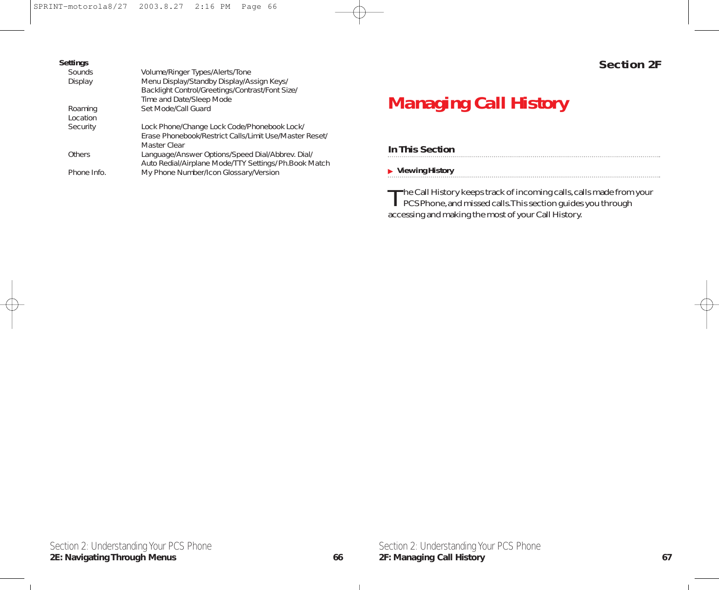 Section 2FManaging Call HistoryIn This SectionViewing HistoryThe Call History keeps track of incoming calls,calls made from yourPCS Phone,and missed calls.This section guides you throughaccessing and making the most of your Call History.Section 2: Understanding Your PCS Phone2F: Managing Call History 67SettingsSounds Volume/Ringer Types/Alerts/ToneDisplay Menu Display/Standby Display/Assign Keys/Backlight Control/Greetings/Contrast/Font Size/Time and Date/Sleep ModeRoaming Set Mode/Call GuardLocationSecurity Lock Phone/Change Lock Code/Phonebook Lock/Erase Phonebook/Restrict Calls/Limit Use/Master Reset/Master ClearOthers Language/Answer Options/Speed Dial/Abbrev. Dial/Auto Redial/Airplane Mode/TTY Settings/Ph.Book MatchPhone Info. My Phone Number/Icon Glossary/VersionSection 2: Understanding Your PCS Phone2E: Navigating Through  Menus 66SPRINT-motorola8/27  2003.8.27  2:16 PM  Page 66