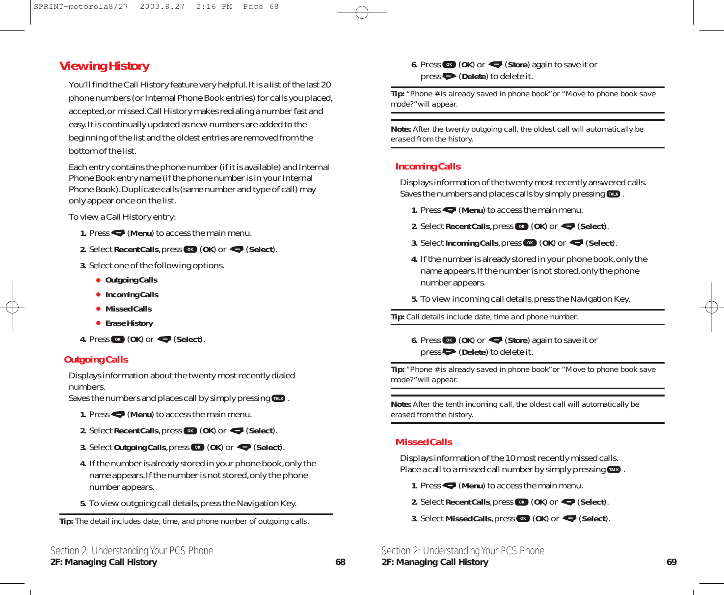 6. Press (OK) or  (Store) again to save it or press (Delete) to delete it.Tip: “Phone # is already saved in phone book”or “Move to phone book savemode?”will appear.Note: After the twenty outgoing call, the oldest call will automatically beerased from the history.Incoming CallsDisplays information of the twenty most recently answered calls.Saves the numbers and places calls by simply pressing .1. Press (Menu) to access the main menu.2. Select Recent Calls,press (OK) or  (Select).3. Select Incoming Calls,press (OK) or  (Select).4. If the number is already stored in your phone book,only thename appears.If the number is not stored,only the phonenumber appears.5. To view incoming call details,press the Navigation Key.Tip: Call details include date, time and phone number.6. Press (OK) or  (Store) again to save it or press (Delete) to delete it.Tip: “Phone # is already saved in phone book”or “Move to phone book savemode?”will appear.Note: After the tenth incoming call, the oldest call will automatically beerased from the history.Missed CallsDisplays information of the 10 most recently missed calls.Place a call to a missed call number by simply pressing .1. Press (Menu) to access the main menu.2. Select Recent Calls,press (OK) or  (Select).3. Select Missed Calls,press (OK) or  (Select).Section 2: Understanding Your PCS Phone2F: Managing Call History 69Section 2: Understanding Your PCS Phone2F: Managing Call History 68Viewing HistoryYou’ll find the Call History feature very helpful.It is a list of the last 20phone numbers (or Internal Phone Book entries) for calls you placed,accepted,or missed.Call History makes redialing a number fast andeasy.It is continually updated as new numbers are added to thebeginning of the list and the oldest entries are removed from thebottom of the list.Each entry contains the phone number (if it is available) and InternalPhone Book entry name (if the phone number is in your InternalPhone Book).Duplicate calls (same number and type of call) mayonly appear once on the list.To view a Call History entry:1. Press (Menu) to access the main menu.2. Select Recent Calls,press (OK) or  (Select).3. Select one of the following options.Outgoing CallsIncoming CallsMissed CallsErase History4. Press (OK) or  (Select).Outgoing CallsDisplays information about the twenty most recently dialednumbers.Saves the numbers and places call by simply pressing .1. Press (Menu) to access the main menu.2. Select Recent Calls,press (OK) or  (Select).3. Select Outgoing Calls,press (OK) or  (Select).4. If the number is already stored in your phone book,only thename appears.If the number is not stored,only the phonenumber appears.5. To view outgoing call details,press the Navigation Key.Tip: The detail includes date, time, and phone number of outgoing calls.SPRINT-motorola8/27  2003.8.27  2:16 PM  Page 68