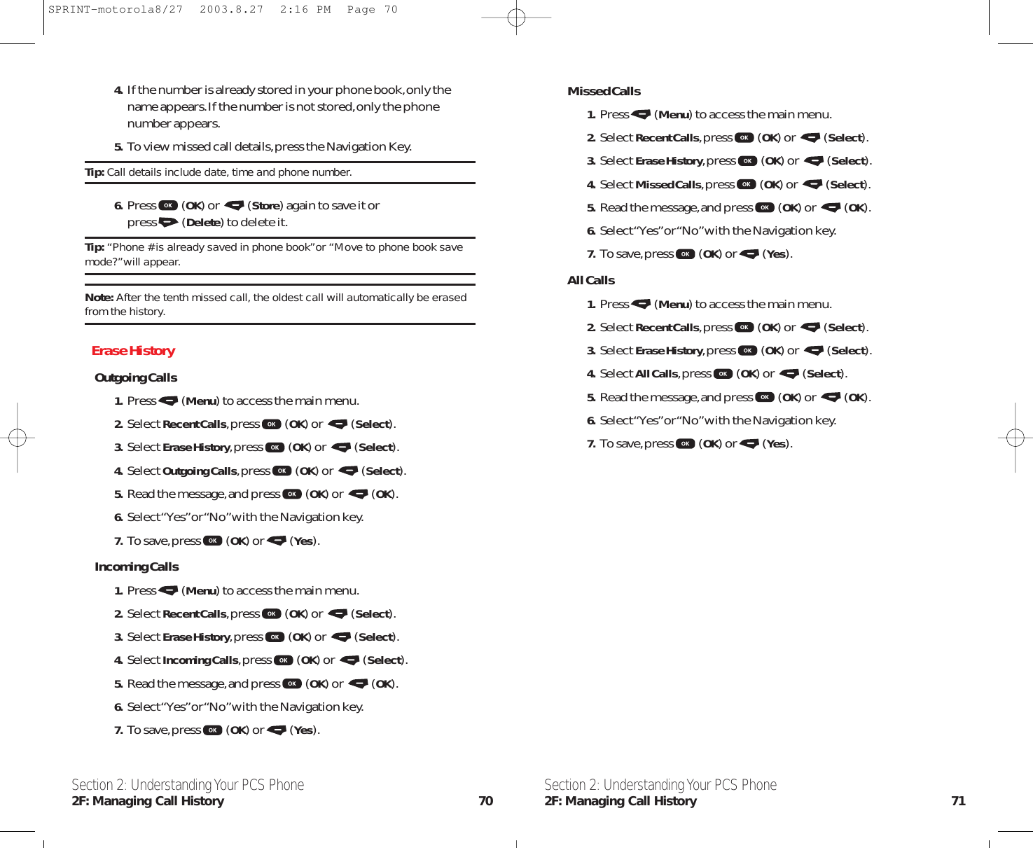 Missed Calls1. Press (Menu) to access the main menu.2. Select Recent Calls,press (OK) or  (Select).3. Select Erase History,press (OK) or  (Select).4. Select Missed Calls,press (OK) or  (Select).5. Read the message,and press (OK) or  (OK).6. Select “Yes”or “No”with the Navigation key.7. To save,press (OK) or (Yes).All Calls1. Press (Menu) to access the main menu.2. Select Recent Calls,press (OK) or  (Select).3. Select Erase History,press (OK) or  (Select).4. Select All Calls,press (OK) or  (Select).5. Read the message,and press (OK) or  (OK).6. Select “Yes”or “No”with the Navigation key.7. To save,press (OK) or (Yes).Section 2: Understanding Your PCS Phone2F: Managing Call History 714. If the number is already stored in your phone book,only thename appears.If the number is not stored,only the phonenumber appears.5. To view missed call details,press the Navigation Key.Tip: Call details include date, time and phone number.6. Press (OK) or  (Store) again to save it or press (Delete) to delete it.Tip: “Phone # is already saved in phone book”or “Move to phone book savemode?”will appear.Note: After the tenth missed call, the oldest call will automatically be erasedfrom the history.Erase HistoryOutgoing Calls1. Press (Menu) to access the main menu.2. Select Recent Calls,press (OK) or  (Select).3. Select Erase History,press (OK) or  (Select).4. Select Outgoing Calls,press (OK) or  (Select).5. Read the message,and press (OK) or  (OK).6. Select “Yes”or “No”with the Navigation key.7. To save,press (OK) or (Yes).Incoming Calls1. Press (Menu) to access the main menu.2. Select Recent Calls,press (OK) or  (Select).3. Select Erase History,press (OK) or  (Select).4. Select Incoming Calls,press (OK) or  (Select).5. Read the message,and press (OK) or  (OK).6. Select “Yes”or “No”with the Navigation key.7. To save,press (OK) or (Yes).Section 2: Understanding Your PCS Phone2F: Managing Call History 70SPRINT-motorola8/27  2003.8.27  2:16 PM  Page 70