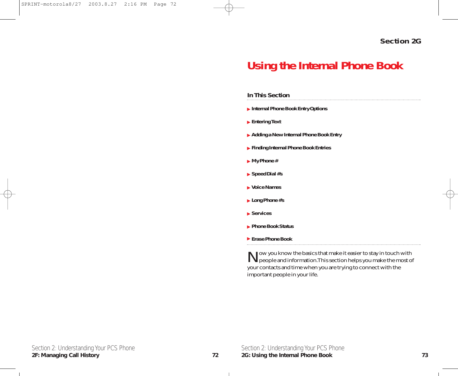 Section 2GUsing the Internal Phone BookIn This SectionInternal Phone Book Entry OptionsEntering TextAdding a New Internal Phone Book EntryFinding Internal Phone Book EntriesMy Phone #Speed Dial #’sVoice NamesLong Phone #’sServicesPhone Book StatusErase Phone BookNow you know the basics that make it easier to stay in touch withpeople and information.This section helps you make the most ofyour contacts and time when you are trying to connect with theimportant people in your life.Section 2: Understanding Your PCS Phone2G: Using the Internal Phone Book 73Section 2: Understanding Your PCS Phone2F: Managing Call History 72SPRINT-motorola8/27  2003.8.27  2:16 PM  Page 72