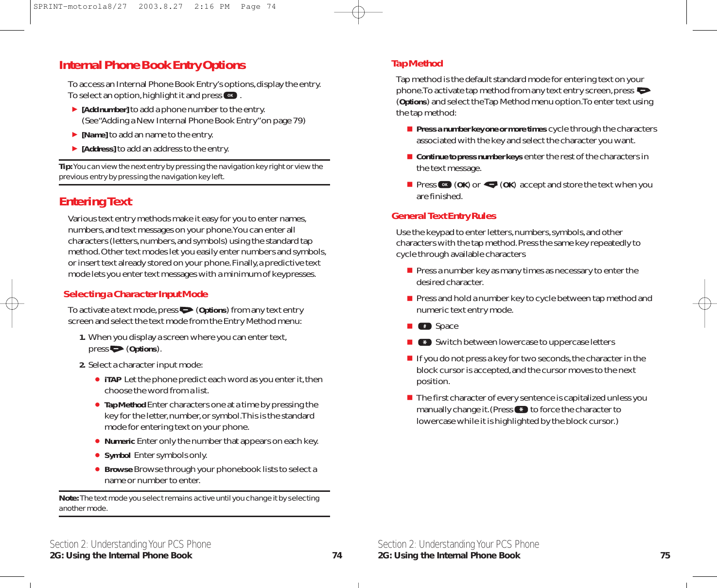 Tap MethodTap method is the default standard mode for entering text on yourphone.To activate tap method from any text entry screen,press (Options) and select the Tap Method menu option.To enter text usingthe tap method:Press a number key one or more timescycle through the charactersassociated with the key and select the character you want.Continue to press number keysenter the rest of the characters inthe text message.Press (OK) or  (OK)  accept and store the text when youare finished.General Text Entry RulesUse the keypad to enter letters,numbers,symbols,and othercharacters with the tap method.Press the same key repeatedly tocycle through available charactersPress a number key as many times as necessary to enter thedesired character.Press and hold a number key to cycle between tap method andnumeric text entry mode.SpaceSwitch between lowercase to uppercase lettersIf you do not press a key for two seconds,the character in theblock cursor is accepted,and the cursor moves to the nextposition.The first character of every sentence is capitalized unless youmanually change it.(Press to force the character tolowercase while it is highlighted by the block cursor.)Section 2: Understanding Your PCS Phone2G: Using the Internal Phone Book 75Internal Phone Book Entry OptionsTo access an Internal Phone Book Entry’s options,display the entry.To select an option,highlight it and press .[Add number]to add a phone number to the entry.(See “Adding a New Internal Phone Book Entry”on page 79)[Name]to add an name to the entry.[Address]to add an address to the entry.Tip: You can view the next entry by pressing the navigation key right or view theprevious entry by pressing the navigation key left.Entering TextVarious text entry methods make it easy for you to enter names,numbers,and text messages on your phone.You can enter allcharacters (letters,numbers,and symbols) using the standard tapmethod.Other text modes let you easily enter numbers and symbols,or insert text already stored on your phone.Finally,a predictive textmode lets you enter text messages with a minimum of keypresses.Selecting a Character Input ModeTo activate a text mode,press (Options) from any text entryscreen and select the text mode from the Entry Method menu:1. When you display a screen where you can enter text,press (Options).2. Select a character input mode:iTAP Let the phone predict each word as you enter it,thenchoose the word from a list.Tap MethodEnter characters one at a time by pressing thekey for the letter,number,or symbol.This is the standardmode for entering text on your phone.NumericEnter only the number that appears on each key.Symbol Enter symbols only.BrowseBrowse through your phonebook lists to select aname or number to enter.Note: The text mode you select remains active until you change it by selectinganother mode.Section 2: Understanding Your PCS Phone2G: Using the Internal Phone Book 74SPRINT-motorola8/27  2003.8.27  2:16 PM  Page 74