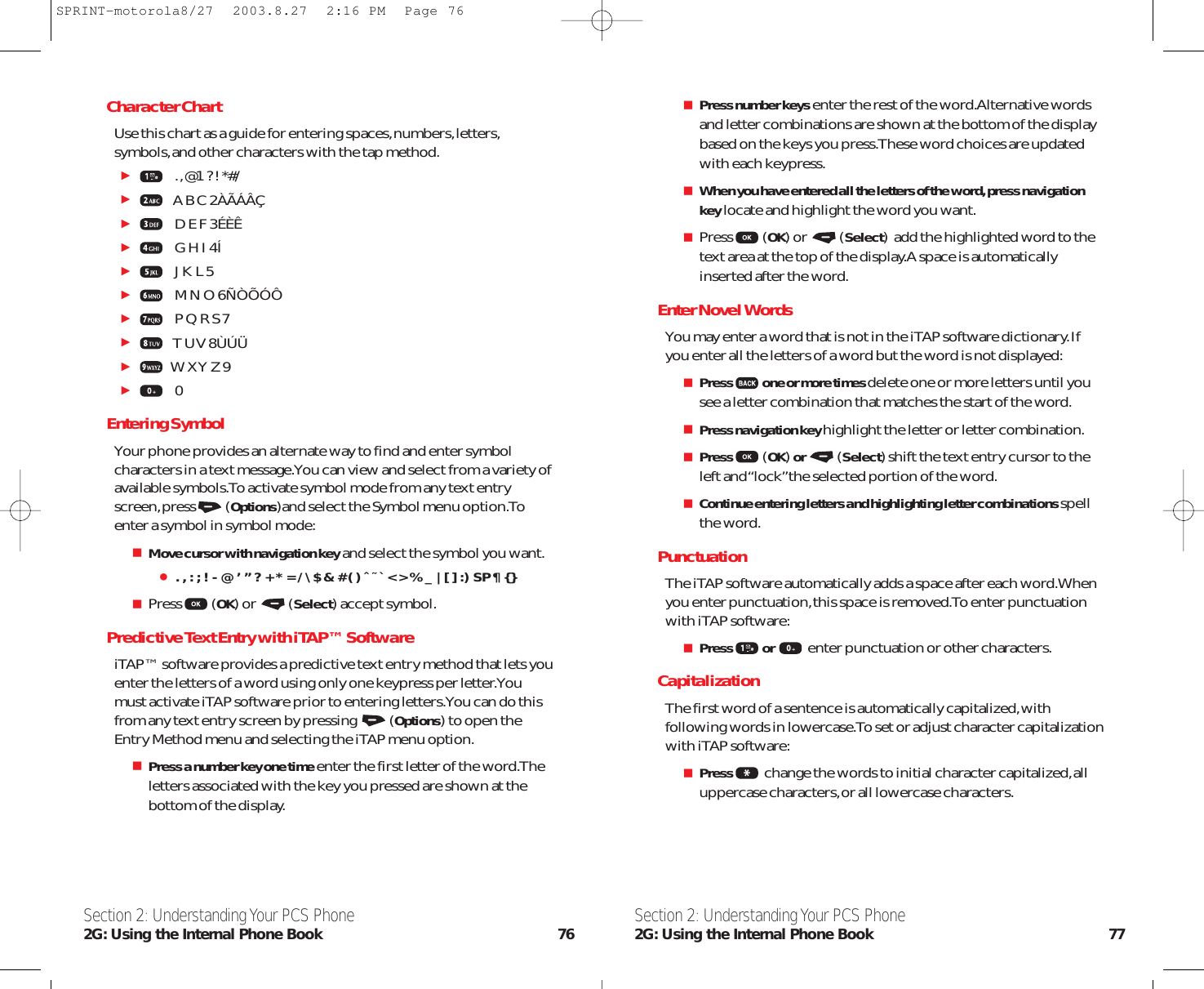 Section 2: Understanding Your PCS Phone2G: Using the Internal Phone Book 77Character ChartUse this chart as a guide for entering spaces,numbers,letters,symbols,and other characters with the tap method..,@1 ? ! *#/  A B C 2ÀÃÁÂÇD E F 3ÉÈÊG H I 4ÍJ K L 5M N O 6ÑÒÕÓÔP Q R S 7T U V 8ÙÚÜW X Y Z 90Entering SymbolYour phone provides an alternate way to find and enter symbolcharacters in a text message.You can view and select from a variety ofavailable symbols.To activate symbol mode from any text entryscreen,press (Options)and select the Symbol menu option.Toenter a symbol in symbol mode:Move cursor with navigation keyand select the symbol you want.. , : ; ! - @ ’ ” ? + * = / \ $ &amp; # ( ) ˆ ˜ ` &lt; &gt; % _ | [ ] :) SP ¶ { }Press (OK) or  (Select) accept symbol.Predictive Text Entry with iTAP™ SoftwareiTAP™ software provides a predictive text entry method that lets youenter the letters of a word using only one keypress per letter.Youmust activate iTAP software prior to entering letters.You can do thisfrom any text entry screen by pressing  (Options) to open theEntry Method menu and selecting the iTAP menu option.Press a number key one timeenter the first letter of the word.Theletters associated with the key you pressed are shown at thebottom of the display.Section 2: Understanding Your PCS Phone2G: Using the Internal Phone Book 76Press number keysenter the rest of the word.Alternative wordsand letter combinations are shown at the bottom of the displaybased on the keys you press.These word choices are updatedwith each keypress.When you have entered all the letters of the word, press navigationkeylocate and highlight the word you want.Press (OK) or  (Select)  add the highlighted word to thetext area at the top of the display.A space is automaticallyinserted after the word.Enter Novel WordsYou may enter a word that is not in the iTAP software dictionary.Ifyou enter all the letters of a word but the word is not displayed:Press one or more times delete one or more letters until yousee a letter combination that matches the start of the word.Press navigation key highlight the letter or letter combination.Press (OK) or  (Select) shift the text entry cursor to theleft and “lock”the selected portion of the word.Continue entering letters and highlighting letter combinations spellthe word.PunctuationThe iTAP software automatically adds a space after each word.Whenyou enter punctuation,this space is removed.To enter punctuationwith iTAP software:Press or  enter punctuation or other characters.CapitalizationThe first word of a sentence is automatically capitalized,withfollowing words in lowercase.To set or adjust character capitalizationwith iTAP software:Press change the words to initial character capitalized,alluppercase characters,or all lowercase characters.SPRINT-motorola8/27  2003.8.27  2:16 PM  Page 76