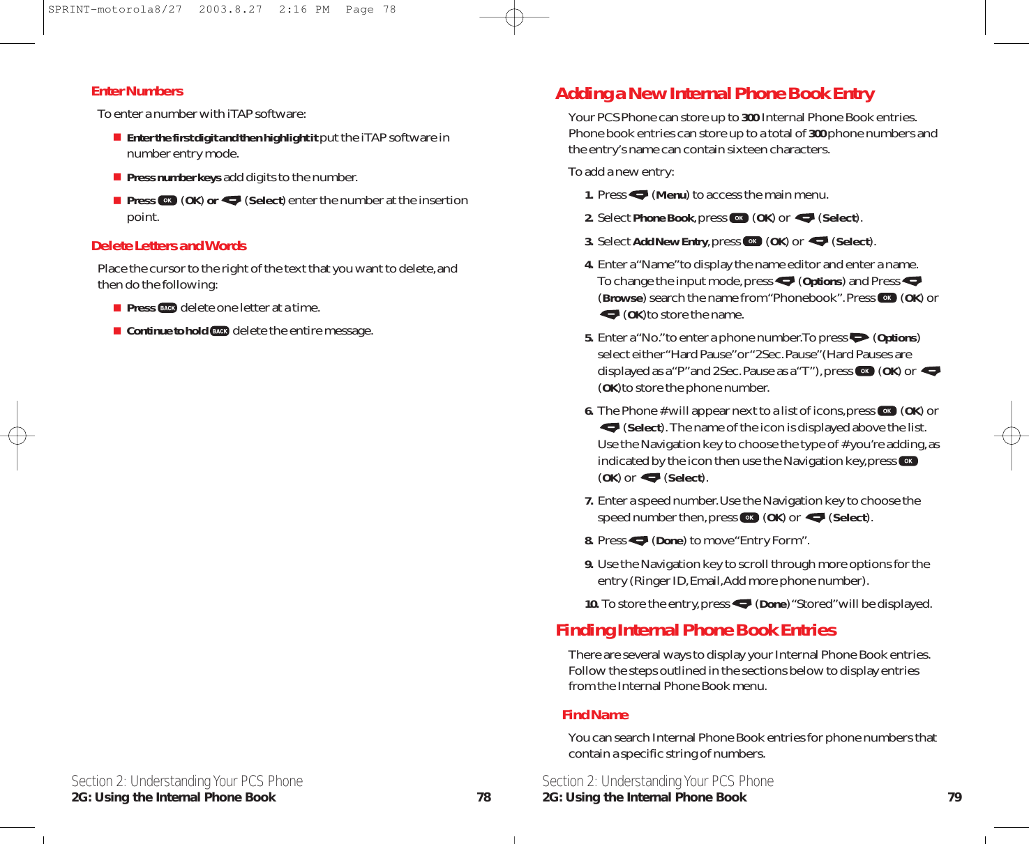 Adding a New Internal Phone Book EntryYour PCS Phone can store up to 300  Internal Phone Book entries.Phone book entries can store up to a total of 300phone numbers andthe entry’s name can contain sixteen characters.To add a new entry:1. Press (Menu) to access the main menu.2. Select Phone Book,press (OK) or  (Select).3. Select Add New Entry,press (OK) or  (Select).4. Enter a “Name”to display the name editor and enter a name.To change the input mode,press (Options) and Press(Browse) search the name from “Phonebook”.Press (OK) or(OK)to store the name.5. Enter a “No.”to enter a phone number.To press (Options)select either “Hard Pause”or “2Sec.Pause”(Hard Pauses aredisplayed as a “P”and 2Sec.Pause as a “T”),press (OK) or (OK)to store the phone number.6. The Phone # will appear next to a list of icons,press (OK) or(Select).The name of the icon is displayed above the list.Use the Navigation key to choose the type of # you’re adding,asindicated by the icon then use the Navigation key,press(OK) or  (Select).7. Enter a speed number.Use the Navigation key to choose thespeed number then,press (OK) or  (Select).8. Press (Done) to move “Entry Form”.9. Use the Navigation key to scroll through more options for theentry (Ringer ID,Email,Add more phone number).10.  To store the entry,press (Done) “Stored”will be displayed.Finding Internal Phone Book EntriesThere are several ways to display your Internal Phone Book entries.Follow the steps outlined in the sections below to display entriesfrom the Internal Phone Book menu.Find NameYou can search Internal Phone Book entries for phone numbers thatcontain a specific string of numbers.Section 2: Understanding Your PCS Phone2G: Using the Internal Phone Book 79Enter NumbersTo enter a number with iTAP software:Enter the first digit and then highlight itput the iTAP software innumber entry mode.Press number keysadd digits to the number.Press (OK) or  (Select) enter the number at the insertionpoint.Delete Letters and WordsPlace the cursor to the right of the text that you want to delete,andthen do the following:Press delete one letter at a time.Continue to hold delete the entire message.Section 2: Understanding Your PCS Phone2G: Using the Internal Phone Book 78SPRINT-motorola8/27  2003.8.27  2:16 PM  Page 78