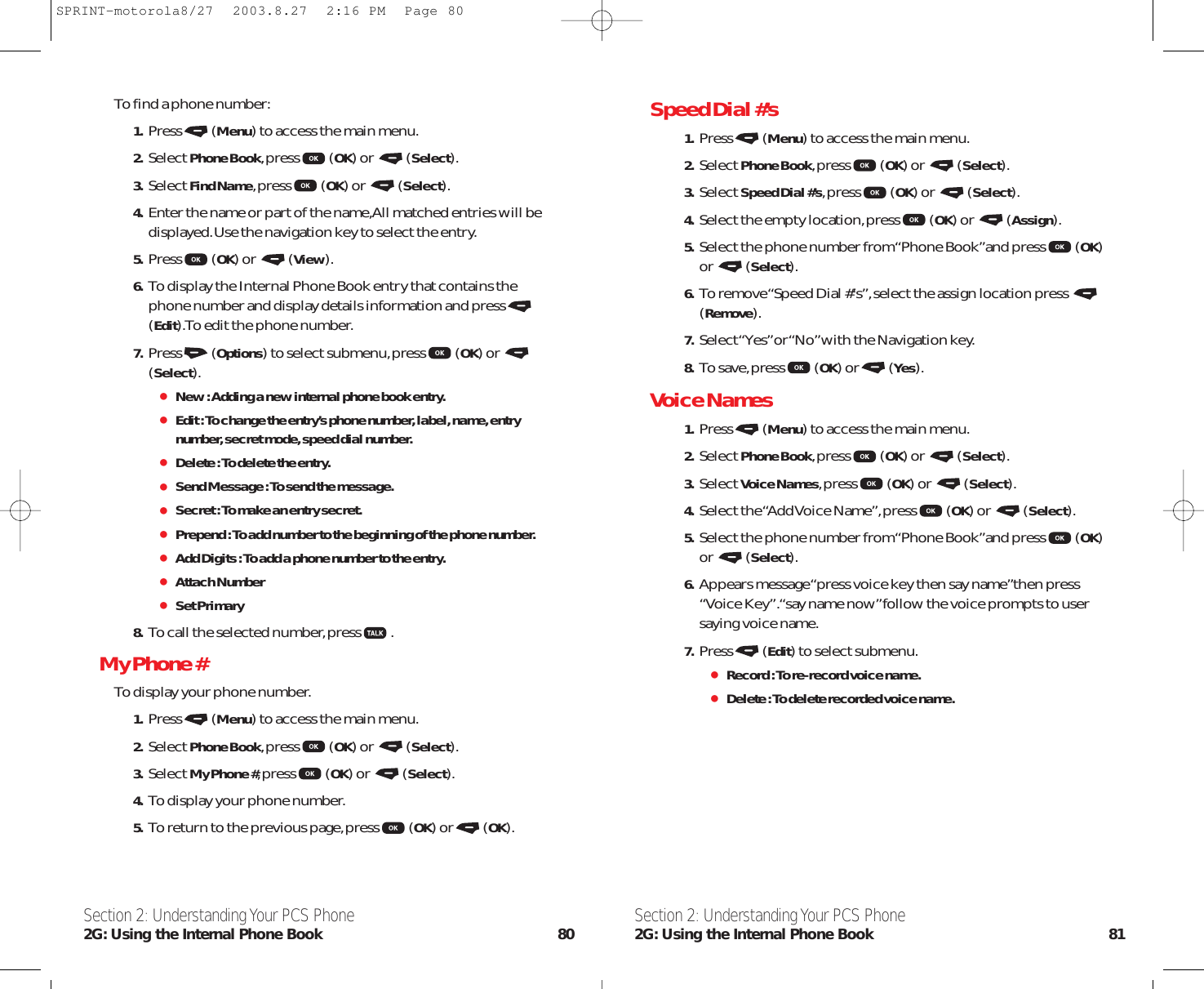 Speed Dial #’s  1. Press (Menu) to access the main menu.2. Select Phone Book,press (OK) or  (Select).3. Select Speed Dial #’s,press (OK) or  (Select).4. Select the empty location,press (OK) or  (Assign).5. Select the phone number from “Phone Book”and press (OK)or (Select).6. To remove “Speed Dial #’s”,select the assign location press (Remove).7. Select “Yes”or “No”with the Navigation key.8. To save,press (OK) or (Yes).Voice Names  1. Press (Menu) to access the main menu.2. Select Phone Book,press (OK) or  (Select).3. Select Voice Names,press (OK) or  (Select).4. Select the “Add Voice Name”,press (OK) or  (Select).5. Select the phone number from “Phone Book”and press (OK)or (Select).6. Appears message “press voice key then say name”then press“Voice Key”.“say name now”follow the voice prompts to usersaying voice name.7. Press (Edit) to select submenu.Record : To re-record voice name.Delete : To delete recorded voice name.Section 2: Understanding Your PCS Phone2G: Using the Internal Phone Book 81To find a phone number:1. Press (Menu) to access the main menu.2. Select Phone Book,press (OK) or  (Select).3. Select Find Name,press (OK) or  (Select).4. Enter the name or part of the name,All matched entries will bedisplayed.Use the navigation key to select the entry.5. Press (OK) or  (View).6. To display the Internal Phone Book entry that contains thephone number and display details information and press(Edit).To edit the phone number.7. Press (Options) to select submenu,press (OK) or (Select).New : Adding a new internal phone book entry.Edit : To change the entry’s phone number, label, name, entrynumber, secret mode, speed dial number.Delete : To delete the entry.Send Message : To send the message.Secret : To make an entry secret.Prepend : To add number to the beginning of the phone number.Add Digits : To add a phone number to the entry.Attach NumberSet Primary 8. To call the selected number,press .My Phone # To display your phone number.1. Press (Menu) to access the main menu.2. Select Phone Book,press (OK) or  (Select).3. Select My Phone #,press (OK) or  (Select).4. To display your phone number.5. To return to the previous page,press (OK) or (OK).Section 2: Understanding Your PCS Phone2G: Using the Internal Phone Book 80SPRINT-motorola8/27  2003.8.27  2:16 PM  Page 80