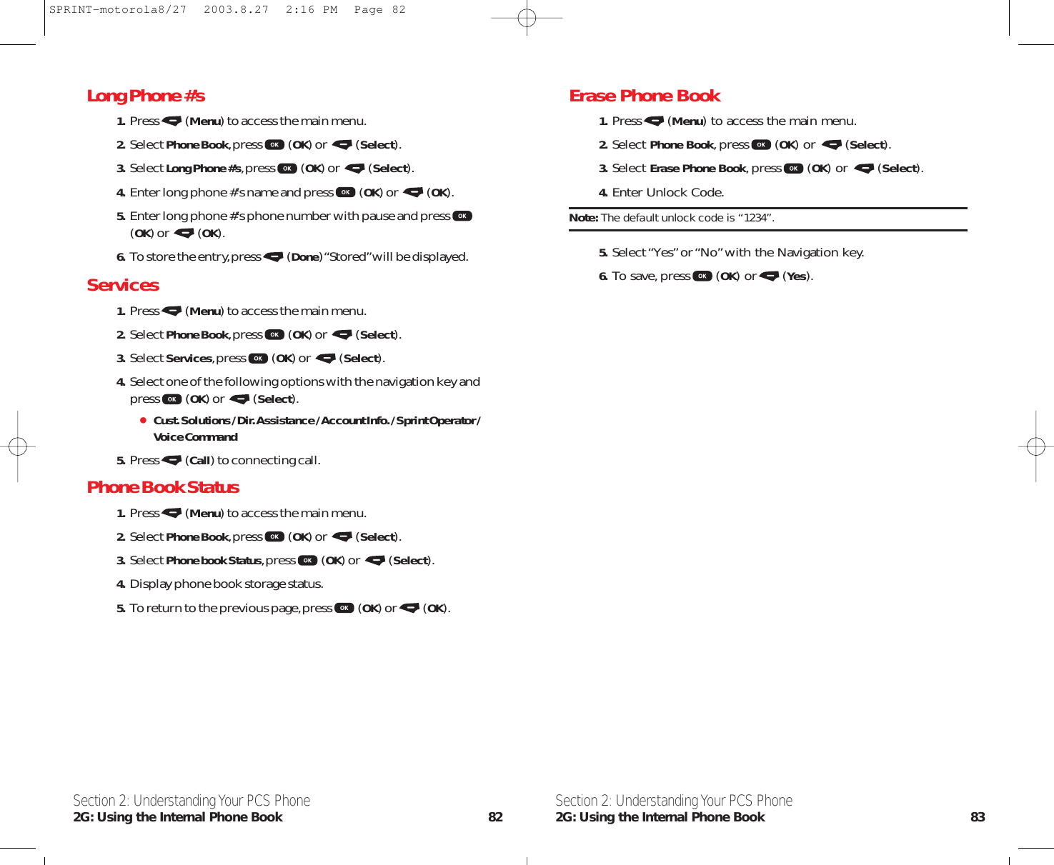 Erase Phone Book  1. Press (Menu) to access the main menu.2. Select Phone Book,press (OK) or  (Select).3. Select Erase Phone Book,press (OK) or  (Select).4. Enter Unlock Code.Note: The default unlock code is “1234”.5. Select “Yes”or “No”with the Navigation key.6. To save,press (OK) or (Yes).Section 2: Understanding Your PCS Phone2G: Using the Internal Phone Book 83Long Phone #’s  1. Press (Menu) to access the main menu.2. Select Phone Book,press (OK) or  (Select).3. Select Long Phone #’s,press (OK) or  (Select).4. Enter long phone #’s name and press (OK) or  (OK).5. Enter long phone #’s phone number with pause and press(OK) or  (OK).6. To store the entry,press (Done) “Stored”will be displayed.Services1. Press (Menu) to access the main menu.2. Select Phone Book,press (OK) or  (Select).3. Select Services,press (OK) or  (Select).4. Select one of the following options with the navigation key andpress (OK) or  (Select).Cust. Solutions / Dir. Assistance / Account Info. / Sprint Operator /Voice Command5. Press (Call) to connecting call.Phone Book Status  1. Press (Menu) to access the main menu.2. Select Phone Book,press (OK) or  (Select).3. Select Phone book Status,press (OK) or  (Select).4. Display phone book storage status.5. To return to the previous page,press (OK) or (OK).Section 2: Understanding Your PCS Phone2G: Using the Internal Phone Book 82SPRINT-motorola8/27  2003.8.27  2:16 PM  Page 82