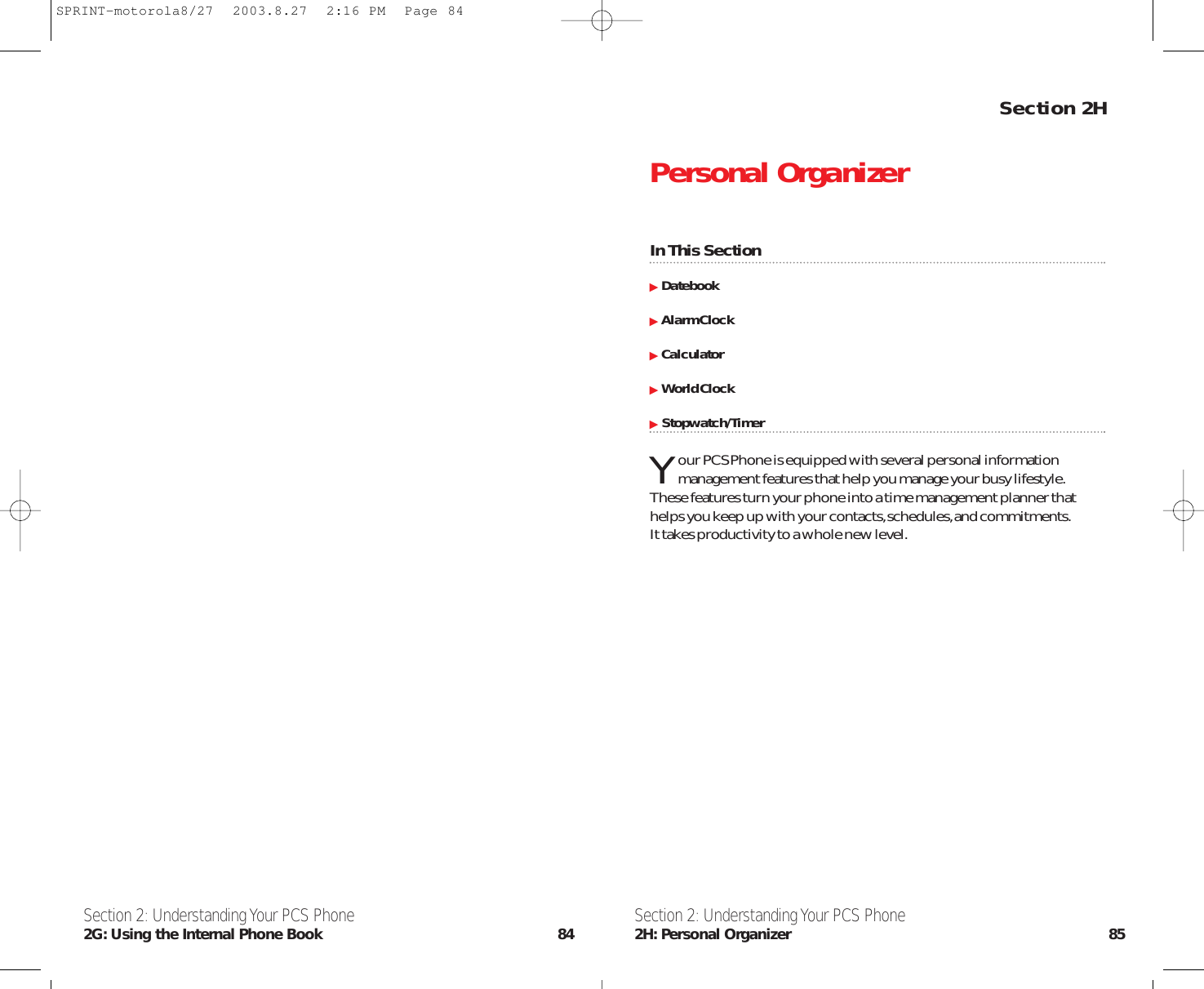 Section 2HPersonal OrganizerIn This SectionDatebookAlarm ClockCalculatorWorld Clock   Stopwatch/TimerYour PCS Phone is equipped with several personal informationmanagement features that help you manage your busy lifestyle.These features turn your phone into a time management planner thathelps you keep up with your contacts,schedules,and commitments.It takes productivity to a whole new level.Section 2: Understanding Your PCS Phone2H: Personal Organizer 85Section 2: Understanding Your PCS Phone2G: Using the Internal Phone Book 84SPRINT-motorola8/27  2003.8.27  2:16 PM  Page 84