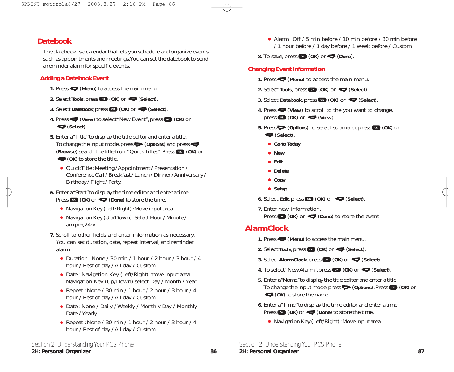 Alarm :Off / 5 min before / 10 min before / 30 min before/ 1 hour before / 1 day before / 1 week before / Custom.8. To save,press (OK) or (Done).Changing Event Information1. Press (Menu) to access the main menu.2. Select Tools,press (OK) or  (Select).3. Select Datebook,press (OK) or  (Select).4. Press (View) to scroll to the you want to change,press (OK) or  (View).5. Press (Options) to select submenu,press (OK) or (Select).Go to TodayNewEditDeleteCopySetup6. Select Edit,press (OK) or  (Select).7. Enter new information.Press (OK) or  (Done) to store the event.Alarm Clock1. Press (Menu) to access the main menu.2. Select Tools,press (OK) or  (Select).3. Select Alarm Clock,press (OK) or  (Select).4. To select “New Alarm”,press (OK) or  (Select).5. Enter a “Name”to display the title editor and enter a title.To change the input mode,press (Options).Press (OK) or(OK) to store the name.6. Enter a “Time”to display the time editor and enter a time.Press (OK) or  (Done) to store the time.Navigation Key (Left/Right) :Move input area.Section 2: Understanding Your PCS Phone2H: Personal Organizer 87DatebookThe datebook is a calendar that lets you schedule and organize eventssuch as appointments and meetings.You can set the datebook to senda reminder alarm for specific events.Adding a Datebook Event1. Press (Menu) to access the main menu.2. Select Tools,press (OK) or  (Select).3. Select Datebook,press (OK) or  (Select).4. Press (View) to select “New Event”,press (OK) or (Select).5. Enter a “Title”to display the title editor and enter a title.To change the input mode,press (Options) and press(Browse) search the title from “Quick Titles”.Press (OK) or(OK) to store the title.Quick Title :Meeting / Appointment / Presentation /Conference Call / Breakfast / Lunch / Dinner / Anniversary /Birthday / Flight / Party.6. Enter a “Start”to display the time editor and enter a time.Press (OK) or  (Done) to store the time.Navigation Key (Left/Right) :Move input area.Navigation Key (Up/Down) :Select Hour / Minute /am,pm,24hr.7. Scroll to other fields and enter information as necessary.You can set duration,date,repeat interval,and reminderalarm.Duration :None / 30 min / 1 hour / 2 hour / 3 hour / 4hour / Rest of day / All day / Custom.Date :Navigation Key (Left/Right) move input area.Navigation Key (Up/Down) select Day / Month / Year.Repeat :None / 30 min / 1 hour / 2 hour / 3 hour / 4hour / Rest of day / All day / Custom.Date :None / Daily / Weekly / Monthly Day / MonthlyDate / Yearly.Repeat :None / 30 min / 1 hour / 2 hour / 3 hour / 4hour / Rest of day / All day / Custom.Section 2: Understanding Your PCS Phone2H: Personal Organizer 86SPRINT-motorola8/27  2003.8.27  2:16 PM  Page 86