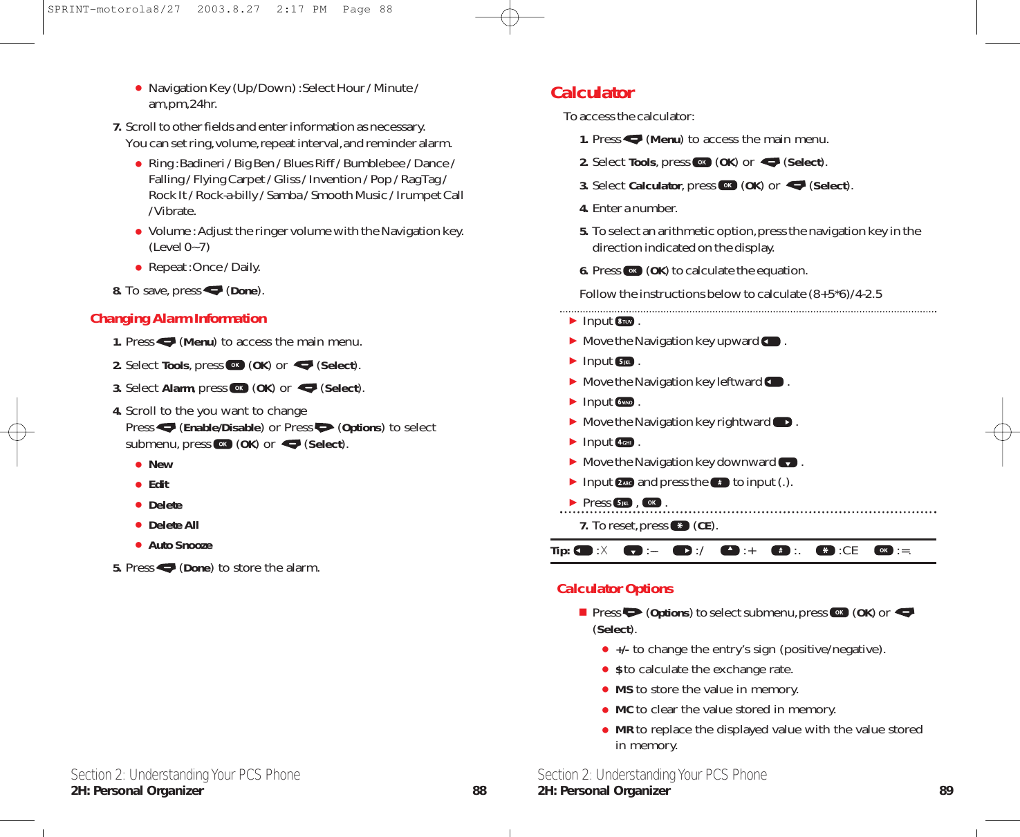 CalculatorTo access the calculator:1. Press (Menu) to access the main menu.2. Select Tools,press (OK) or  (Select).3. Select Calculator,press (OK) or  (Select).4. Enter a number.5. To select an arithmetic option,press the navigation key in thedirection indicated on the display.6. Press (OK) to calculate the equation.Follow the instructions below to calculate (8+5*6)/4-2.5Input .Move the Navigation key upward .Input .Move the Navigation key leftward .Input .Move the Navigation key rightward .Input .Move the Navigation key downward .Input and press the to input (.).Press , .7. To reset,press (CE).Tip:  :X:--- :/       :+       :. :CE       :=.Calculator OptionsPress (Options) to select submenu,press (OK) or (Select).+/- to change the entry’s sign (positive/negative).$ to calculate the exchange rate.MS to store the value in memory.MC to clear the value stored in memory.MR to replace the displayed value with the value storedin memory.Section 2: Understanding Your PCS Phone2H: Personal Organizer 89Navigation Key (Up/Down) :Select Hour / Minute /am,pm,24hr.7. Scroll to other fields and enter information as necessary.You can set ring,volume,repeat interval,and reminder alarm.Ring :Badineri / Big Ben / Blues Riff / Bumblebee / Dance /Falling / Flying Carpet / Gliss / Invention / Pop / Rag Tag /Rock It / Rock-a-billy / Samba / Smooth Music / Irumpet Call/ Vibrate.Volume :Adjust the ringer volume with the Navigation key.(Level 0~7) Repeat :Once / Daily.8. To save,press (Done).Changing Alarm Information1. Press (Menu) to access the main menu.2. Select Tools,press (OK) or  (Select).3. Select Alarm,press (OK) or  (Select).4. Scroll to the you want to changePress (Enable/Disable) or Press (Options) to selectsubmenu,press (OK) or  (Select).NewEditDeleteDelete AllAuto Snooze5. Press (Done) to store the alarm.Section 2: Understanding Your PCS Phone2H: Personal Organizer 88SPRINT-motorola8/27  2003.8.27  2:17 PM  Page 88