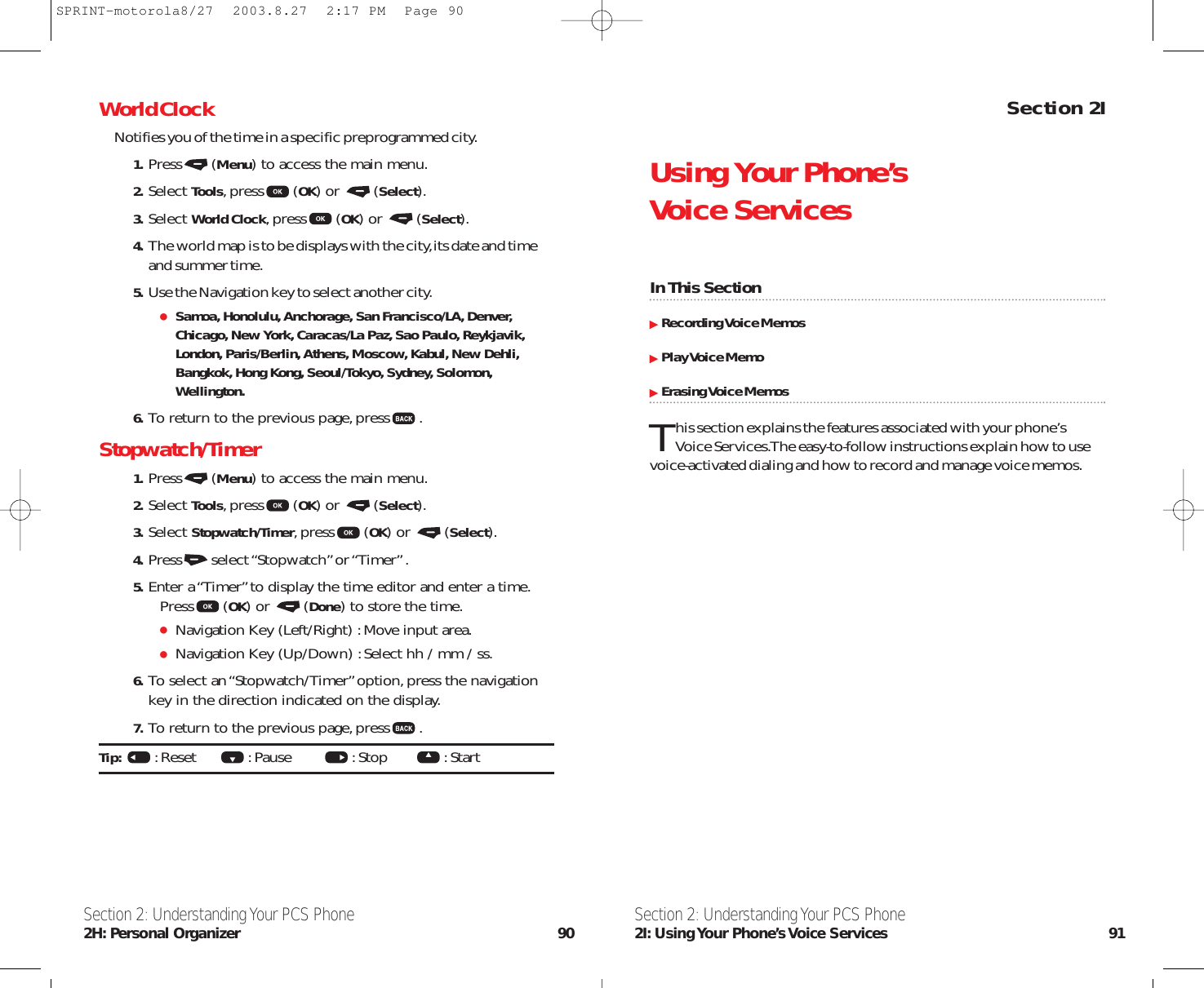 Section 2IUsing Your Phone’s Voice ServicesIn This SectionRecording Voice MemosPlay Voice MemoErasing Voice MemosThis section explains the features associated with your phone’s Voice Services.The easy-to-follow instructions explain how to usevoice-activated dialing and how to record and manage voice memos.Section 2: Understanding Your PCS Phone2I: Using Your  Phone’s Voice  Services 91World ClockNotifies you of the time in a specific preprogrammed city.1. Press (Menu) to access the main menu.2. Select Tools,press (OK) or  (Select).3. Select World Clock,press (OK) or  (Select).4. The world map is to be displays with the city,its date and timeand summer time.5. Use the Navigation key to select another city.Samoa, Honolulu, Anchorage, San Francisco/LA, Denver,Chicago, New York, Caracas/La Paz, Sao Paulo, Reykjavik,London, Paris/Berlin, Athens, Moscow, Kabul, New Dehli,Bangkok, Hong Kong, Seoul/Tokyo, Sydney, Solomon,Wellington.6. To return to the previous page,press .Stopwatch/Timer1. Press (Menu) to access the main menu.2. Select Tools,press (OK) or  (Select).3. Select Stopwatch/Timer,press (OK) or  (Select).4. Press select “Stopwatch” or “Timer” .5. Enter a “Timer”to display the time editor and enter a time.Press (OK) or  (Done) to store the time.Navigation Key (Left/Right) :Move input area.Navigation Key (Up/Down) :Select hh / mm / ss.6. To select an “Stopwatch/Timer”option,press the navigationkey in the direction indicated on the display.7. To return to the previous page,press .Tip:  :Reset      :Pause        :Stop       :Start  Section 2: Understanding Your PCS Phone2H: Personal Organizer 90SPRINT-motorola8/27  2003.8.27  2:17 PM  Page 90