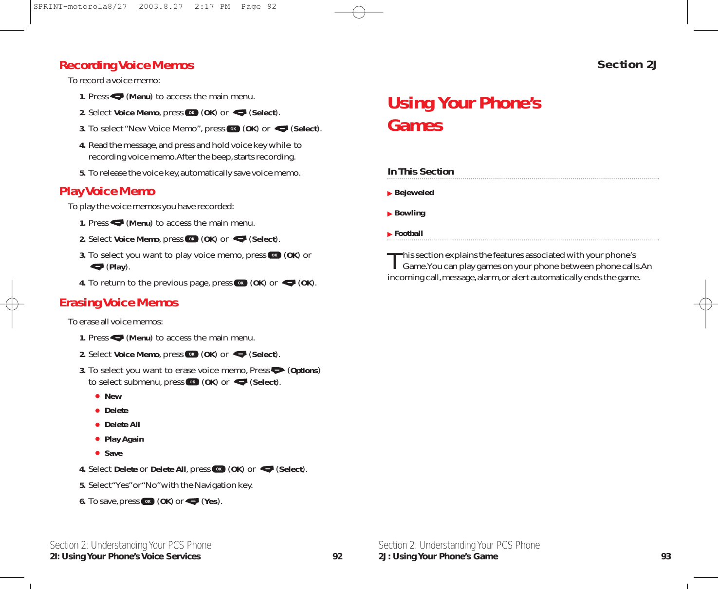 Section 2JUsing Your Phone’s GamesIn This SectionBejeweledBowlingFootballThis section explains the features associated with your phone’s Game.You can play games on your phone between phone calls.Anincoming call,message,alarm,or alert automatically ends the game.Section 2: Understanding Your PCS Phone2J: Using Your  Phone’s  Game 93Recording Voice MemosTo record a voice memo:1. Press (Menu) to access the main menu.2. Select Voice Memo,press (OK) or  (Select).3. To select “New Voice Memo”,press (OK) or  (Select).4. Read the message,and press and hold voice key while  torecording voice memo.After the beep,starts recording.5. To release the voice key,automatically save voice memo.Play Voice Memo To play the voice memos you have recorded:1. Press (Menu) to access the main menu.2. Select Voice Memo,press (OK) or  (Select).3. To select you want to play voice memo,press (OK) or(Play).4. To return to the previous page,press (OK) or  (OK).Erasing Voice MemosTo erase all voice memos:1. Press (Menu) to access the main menu.2. Select Voice Memo,press (OK) or  (Select).3. To select you want to erase voice memo,Press (Options)to select submenu,press (OK) or  (Select).NewDeleteDelete AllPlay AgainSave4. Select Delete or Delete All,press (OK) or  (Select).5. Select “Yes”or “No”with the Navigation key.6. To save,press (OK) or (Yes).Section 2: Understanding Your PCS Phone2I: Using Your Phone’s Voice Services 92SPRINT-motorola8/27  2003.8.27  2:17 PM  Page 92