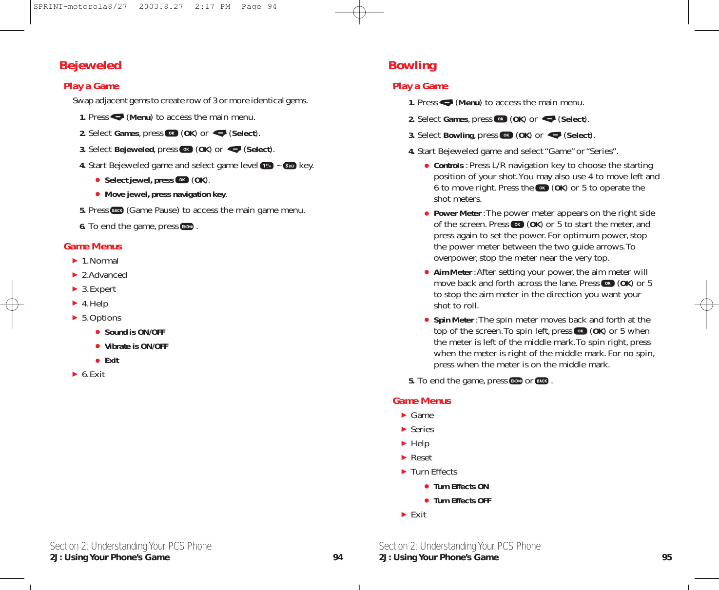 BowlingPlay a Game1. Press (Menu) to access the main menu.2. Select Games,press (OK) or  (Select).3. Select Bowling,press (OK) or  (Select).4. Start Bejeweled game and select “Game”or “Series”.Controls :Press L/R navigation key to choose the startingposition of your shot.You may also use 4 to move left and6 to move right.Press the (OK) or 5 to operate theshot meters.Power Meter :The power meter appears on the right sideof the screen.Press (OK) or 5 to start the meter,andpress again to set the power.For optimum power,stopthe power meter between the two guide arrows.Tooverpower,stop the meter near the very top.Aim Meter :After setting your power,the aim meter willmove back and forth across the lane.Press (OK) or 5to stop the aim meter in the direction you want yourshot to roll.Spin Meter :The spin meter moves back and forth at thetop of the screen.To spin left,press (OK) or 5 whenthe meter is left of the middle mark.To spin right,presswhen the meter is right of the middle mark.For no spin,press when the meter is on the middle mark.5. To end the game,press or .Game MenusGameSeriesHelpReset Turn Effects Turn Effects ONTurn Effects OFFExit Section 2: Understanding Your PCS Phone2J: Using Your  Phone’s  Game 95BejeweledPlay a GameSwap adjacent gems to create row of 3 or more identical gems.1. Press (Menu) to access the main menu.2. Select Games,press (OK) or  (Select).3. Select Bejeweled,press (OK) or  (Select).4. Start Bejeweled game and select game level ~ key.Select jewel, press (OK).Move jewel, press navigation key.5. Press (Game Pause) to access the main game menu.6. To end the game,press .Game Menus1.Normal2.Advanced3.Expert4.Help 5.OptionsSound is ON/OFFVibrate is ON/OFFExit6.ExitSection 2: Understanding Your PCS Phone2J: Using Your  Phone’s  Game 94SPRINT-motorola8/27  2003.8.27  2:17 PM  Page 94