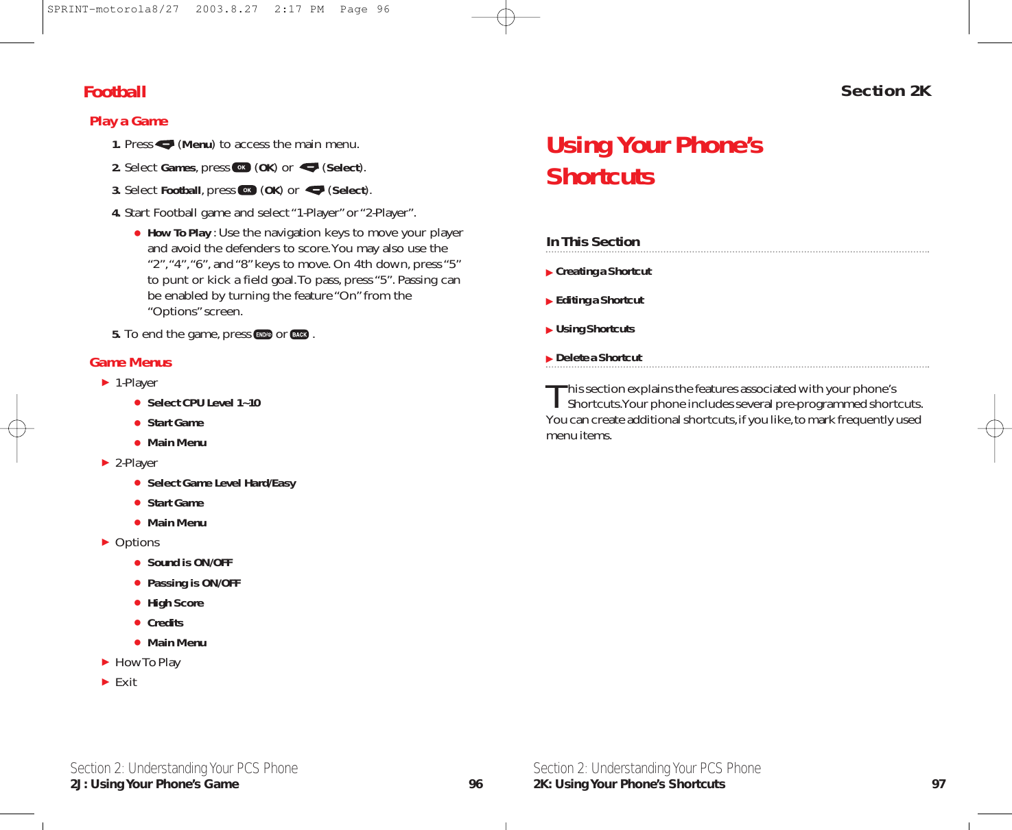 Section 2KUsing Your Phone’s ShortcutsIn This SectionCreating a ShortcutEditing a ShortcutUsing ShortcutsDelete a ShortcutThis section explains the features associated with your phone’s Shortcuts.Your phone includes several pre-programmed shortcuts.You can create additional shortcuts,if you like,to mark frequently usedmenu items.Section 2: Understanding Your PCS Phone2K: Using Your Phone’s Shortcuts 97FootballPlay a Game1. Press (Menu) to access the main menu.2. Select Games,press (OK) or  (Select).3. Select Football,press (OK) or  (Select).4. Start Football game and select “1-Player”or “2-Player”.How To Play :Use the navigation keys to move your playerand avoid the defenders to score.You may also use the“2”,“4”,“6”,and “8”keys to move.On 4th down,press “5”to punt or kick a field goal.To pass,press “5”.Passing canbe enabled by turning the feature “On”from the“Options”screen.5. To end the game,press or .Game Menus1-PlayerSelect CPU Level 1~10Start GameMain Menu2-PlayerSelect Game Level Hard/EasyStart GameMain MenuOptionsSound is ON/OFFPassing is ON/OFFHigh ScoreCreditsMain MenuHow To Play ExitSection 2: Understanding Your PCS Phone2J: Using Your  Phone’s  Game 96SPRINT-motorola8/27  2003.8.27  2:17 PM  Page 96