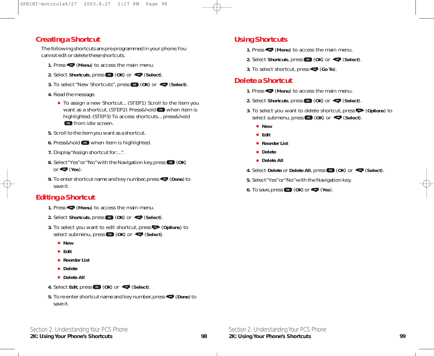 Using Shortcuts1. Press (Menu) to access the main menu.2. Select Shortcuts,press (OK) or  (Select).3. To select shortcut,press (Go To).Delete a Shortcut1. Press (Menu) to access the main menu.2. Select Shortcuts,press (OK) or  (Select).3. To select you want to delete shortcut,press (Options) toselect submenu,press (OK) or  (Select).NewEditReorder ListDeleteDelete All4. Select Delete or Delete All,press (OK) or  (Select).5. Select “Yes”or “No”with the Navigation key.6. To save,press (OK) or (Yes).Section 2: Understanding Your PCS Phone2K: Using Your Phone’s Shortcuts 99Creating a ShortcutThe following shortcuts are pre-programmed in your phone.Youcannot edit or delete these shortcuts.1. Press (Menu) to access the main menu.2. Select Shortcuts,press (OK) or  (Select).3. To select “New Shortcuts”,press (OK) or  (Select).4. Read the message.To assign a new Shortcut...(STEP1) Scroll to the item youwant as a shortcut.(STEP2) Press&amp;hold when item ishighlighted.(STEP3) To access shortcuts...press&amp;holdfrom idle screen.5. Scroll to the item you want as a shortcut.6. Press&amp;hold when item is highlighted.7. Display “Assign shortcut for:...”.8. Select “Yes”or “No”with the Navigation key,press (OK)or (Yes).9. To enter shortcut name and key number,press (Done) tosave it.Editing a Shortcut1. Press (Menu) to access the main menu.2. Select Shortcuts,press (OK) or  (Select).3. To select you want to edit shortcut,press (Options) toselect submenu,press (OK) or  (Select).NewEditReorder ListDeleteDelete All4. Select Edit,press (OK) or  (Select).5. To re-enter shortcut name and key number,press (Done) tosave it.Section 2: Understanding Your PCS Phone2K: Using Your Phone’s Shortcuts 98SPRINT-motorola8/27  2003.8.27  2:17 PM  Page 98