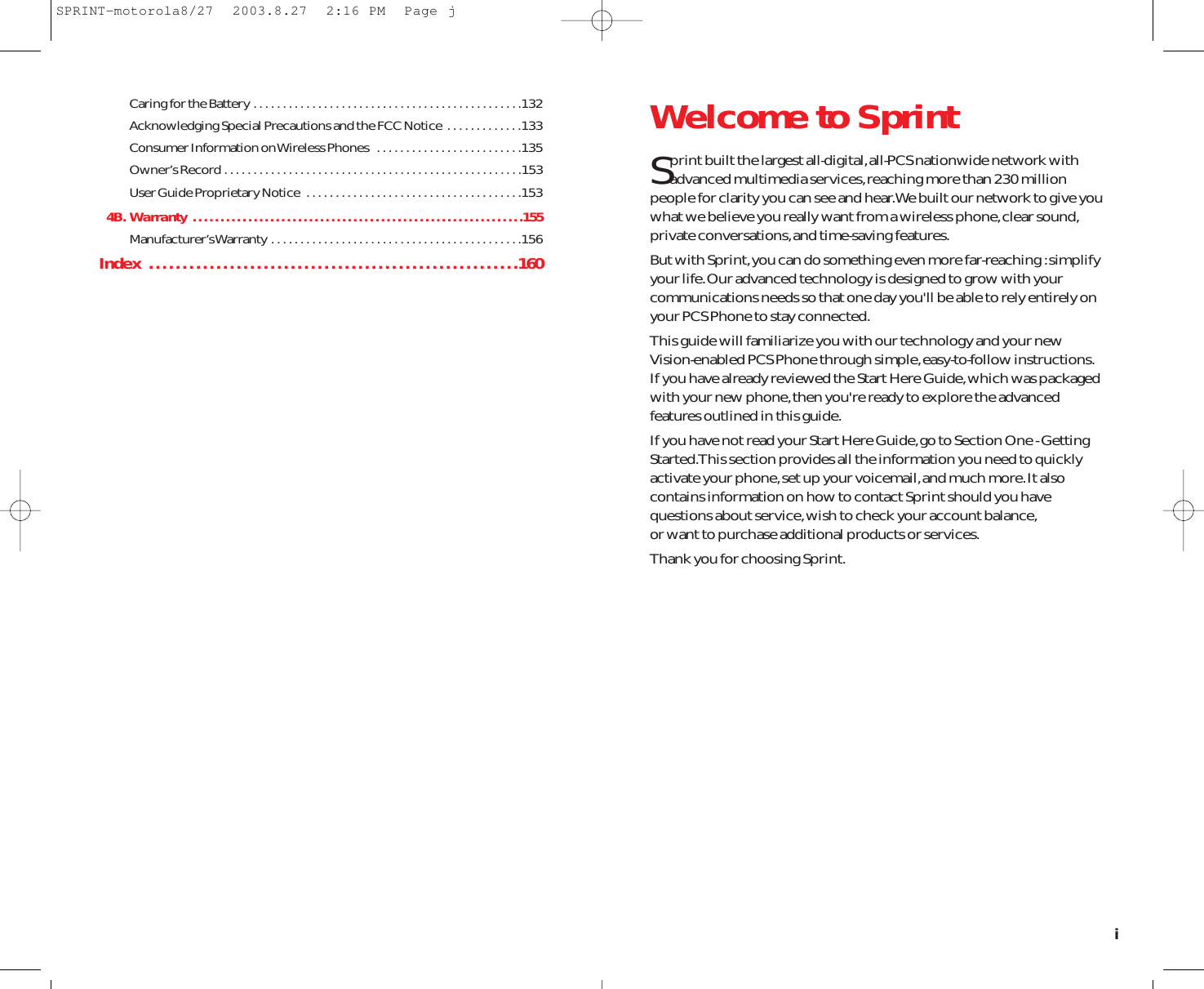 Caring for the Battery . . . . . . . . . . . . . . . . . . . . . . . . . . . . . . . . . . . . . . . . . . . . . .132Acknowledging Special Precautions and the FCC Notice  . . . . . . . . . . . . .133Consumer Information on Wireless Phones  . . . . . . . . . . . . . . . . . . . . . . . . .135Owner’s Record . . . . . . . . . . . . . . . . . . . . . . . . . . . . . . . . . . . . . . . . . . . . . . . . . . .153User Guide Proprietary Notice  . . . . . . . . . . . . . . . . . . . . . . . . . . . . . . . . . . . . .1534B. Warranty  . . . . . . . . . . . . . . . . . . . . . . . . . . . . . . . . . . . . . . . . . . . . . . . . . . . . . . . . . . . .155Manufacturer’s Warranty . . . . . . . . . . . . . . . . . . . . . . . . . . . . . . . . . . . . . . . . . . .156Index  . . . . . . . . . . . . . . . . . . . . . . . . . . . . . . . . . . . . . . . . . . . . . . . . . . . . . . .160Welcome to SprintSprint built the largest all-digital,all-PCS nationwide network withadvanced multimedia services,reaching more than 230 millionpeople for clarity you can see and hear.We built our network to give youwhat we believe you really want from a wireless phone,clear sound,private conversations,and time-saving features.But with Sprint,you can do something even more far-reaching :simplifyyour life.Our advanced technology is designed to grow with yourcommunications needs so that one day you&apos;ll be able to rely entirely onyour PCS Phone to stay connected.This guide will familiarize you with our technology and your newVision-enabled PCS Phone through simple,easy-to-follow instructions.If you have already reviewed the Start Here Guide,which was packagedwith your new phone,then you&apos;re ready to explore the advancedfeatures outlined in this guide.If you have not read your Start Here Guide,go to Section One - GettingStarted.This section provides all the information you need to quicklyactivate your phone,set up your voicemail,and much more.It alsocontains information on how to contact Sprint should you havequestions about service,wish to check your account balance,or want to purchase additional products or services.Thank you for choosing Sprint.iSPRINT-motorola8/27  2003.8.27  2:16 PM  Page j
