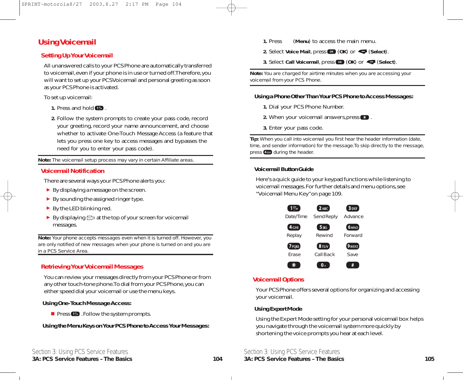 1. Press (Menu) to access the main menu.2. Select Voice Mail,press (OK) or  (Select).3. Select Call Voicemail,press (OK) or  (Select).Note: You are charged for airtime minutes when you are accessing yourvoicemail from your PCS Phone.Using a Phone Other Than Your PCS Phone to Access Messages:1. Dial your PCS Phone Number.2. When your voicemail answers,press .3. Enter your pass code.Tip: When you call into voicemail you first hear the header information (date,time, and sender information) for the message.To skip directly to the message,press during the header.Voicemail Button GuideHere’s a quick guide to your keypad functions while listening tovoicemail messages.For further details and menu options,see“Voicemail Menu Key”on page 109.Date/Time        Send Reply AdvanceReplay Rewind ForwardErase Call Back SaveVoicemail OptionsYour PCS Phone offers several options for organizing and accessingyour voicemail.Using Expert ModeUsing the Expert Mode setting for your personal voicemail box helpsyou navigate through the voicemail system more quickly byshortening the voice prompts you hear at each level.Section 3: Using PCS Service Features3A: PCS Service Features – The Basics 105Section 3: Using PCS Service Features3A: PCS Service Features – The Basics 104Using VoicemailSetting Up Your VoicemailAll unanswered calls to your PCS Phone are automatically transferredto voicemail,even if your phone is in use or turned off.Therefore,youwill want to set up your PCS Voicemail and personal greeting as soonas your PCS Phone is activated.To set up voicemail:1. Press and hold .2. Follow the system prompts to create your pass code,recordyour greeting,record your name announcement,and choosewhether to activate One-Touch Message Access (a feature thatlets you press one key to access messages and bypasses theneed for you to enter your pass code).Note: The voicemail setup process may vary in certain Affiliate areas.Voicemail NotificationThere are several ways your PCS Phone alerts you:By displaying a message on the screen.By sounding the assigned ringer type.By the LED blinking red.By displaying at the top of your screen for voicemailmessages.Note: Your phone accepts messages even when it is turned off. However, youare only notified of new messages when your phone is turned on and you arein a PCS Service Area.Retrieving Your Voicemail MessagesYou can review your messages directly from your PCS Phone or fromany other touch-tone phone.To dial from your PCS Phone,you caneither speed dial your voicemail or use the menu keys.Using One-Touch Message Access:Press .Follow the system prompts.Using the Menu Keys on Your PCS Phone to Access Your Messages:SPRINT-motorola8/27  2003.8.27  2:17 PM  Page 104