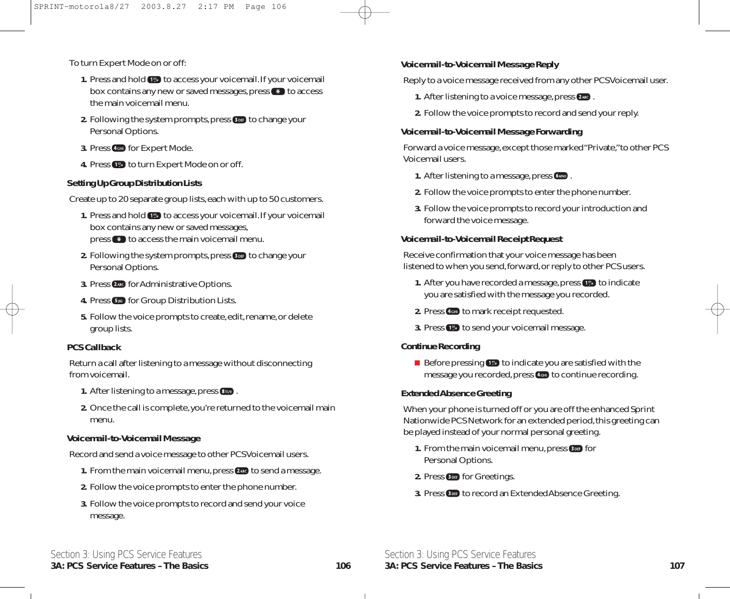 Voicemail-to-Voicemail Message ReplyReply to a voice message received from any other PCS Voicemail user.1. After listening to a voice message,press .2. Follow the voice prompts to record and send your reply.Voicemail-to-Voicemail Message ForwardingForward a voice message,except those marked “Private,”to other PCSVoicemail users.1. After listening to a message,press .2. Follow the voice prompts to enter the phone number.3. Follow the voice prompts to record your introduction andforward the voice message.Voicemail-to-Voicemail Receipt RequestReceive confirmation that your voice message has been listened to when you send,forward,or reply to other PCS users.1. After you have recorded a message,press to indicate you are satisfied with the message you recorded.2. Press to mark receipt requested.3. Press to send your voicemail message.Continue RecordingBefore pressing to indicate you are satisfied with themessage you recorded,press to continue recording.Extended Absence GreetingWhen your phone is turned off or you are off the enhanced SprintNationwide PCS Network for an extended period,this greeting canbe played instead of your normal personal greeting.1. From the main voicemail menu,press for Personal Options.2. Press for Greetings.3. Press to record an Extended Absence Greeting.Section 3: Using PCS Service Features3A: PCS Service Features – The Basics 107To turn Expert Mode on or off:1. Press and hold to access your voicemail.If your voicemailbox contains any new or saved messages,press to accessthe main voicemail menu.2. Following the system prompts,press to change yourPersonal Options.3. Press for Expert Mode.4. Press to turn Expert Mode on or off.Setting Up Group Distribution ListsCreate up to 20 separate group lists,each with up to 50 customers.1. Press and hold to access your voicemail.If your voicemailbox contains any new or saved messages,press to access the main voicemail menu.2. Following the system prompts,press to change yourPersonal Options.3. Press for Administrative  Options.4. Press for Group Distribution Lists.5. Follow the voice prompts to create,edit,rename,or deletegroup lists.PCS CallbackReturn a call after listening to a message without disconnecting from voicemail.1. After listening to a message,press .2. Once the call is complete,you’re returned to the voicemail mainmenu.Voicemail-to-Voicemail MessageRecord and send a voice message to other PCS Voicemail users.1. From the main voicemail menu,press to send a message.2. Follow the voice prompts to enter the phone number.3. Follow the voice prompts to record and send your voicemessage.Section 3: Using PCS Service Features3A: PCS Service Features – The Basics 106SPRINT-motorola8/27  2003.8.27  2:17 PM  Page 106